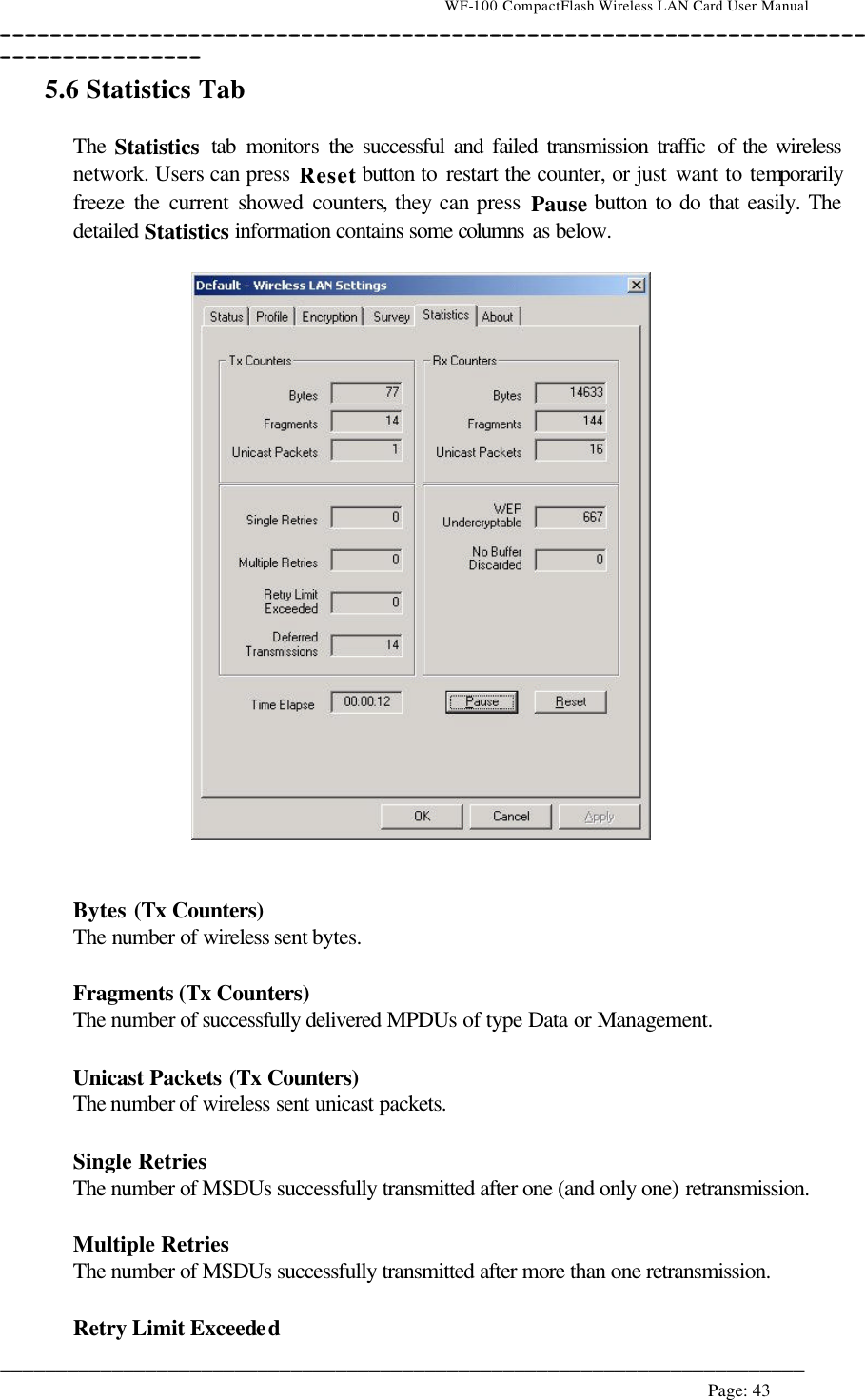                                    WF-100 CompactFlash Wireless LAN Card User Manual __________________________________________________________________________________________________________________________________________________________________________  ________________________________________________________________________  Page: 43   5.6 Statistics Tab  The Statistics tab monitors the successful and failed transmission traffic  of the wireless network. Users can press Reset button to restart the counter, or just want to temporarily freeze the current showed counters, they can press Pause button to do that easily. The detailed Statistics information contains some columns as below.     Bytes (Tx Counters) The number of wireless sent bytes.  Fragments (Tx Counters) The number of successfully delivered MPDUs of type Data or Management.  Unicast Packets (Tx Counters) The number of wireless sent unicast packets.  Single Retries The number of MSDUs successfully transmitted after one (and only one) retransmission.  Multiple Retries The number of MSDUs successfully transmitted after more than one retransmission.  Retry Limit Exceeded 