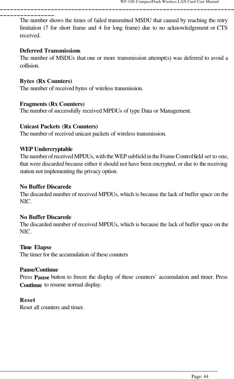                                    WF-100 CompactFlash Wireless LAN Card User Manual __________________________________________________________________________________________________________________________________________________________________________  ________________________________________________________________________  Page: 44   The number shows the times of failed transmitted MSDU that caused by reaching the retry limitation (7 for short frame and 4 for long frame) due to no acknowledgement or CTS received.  Deferred Transmissions The number of MSDUs that one or more transmission attempt(s) was deferred to avoid a collision.  Bytes (Rx Counters) The number of received bytes of wireless transmission.  Fragments (Rx Counters) The number of successfully received MPDUs of type Data or Management.  Unicast Packets (Rx Counters) The number of received unicast packets of wireless transmission.  WEP Undercryptable The number of received MPDUs, with the WEP subfield in the Frame Control field set to one, that were discarded because either it should not have been encrypted, or due to the receiving station not implementing the privacy option.  No Buffer Discarede  The discarded number of received MPDUs, which is because the lack of buffer space on the NIC.  No Buffer Discarede  The discarded number of received MPDUs, which is because the lack of buffer space on the NIC.  Time  Elapse The timer for the accumulation of these counters  Pause/Continue  Press Pause button to freeze the display of these counters’ accumulation and timer. Press Continue to resume normal display.  Reset Reset all counters and timer.  