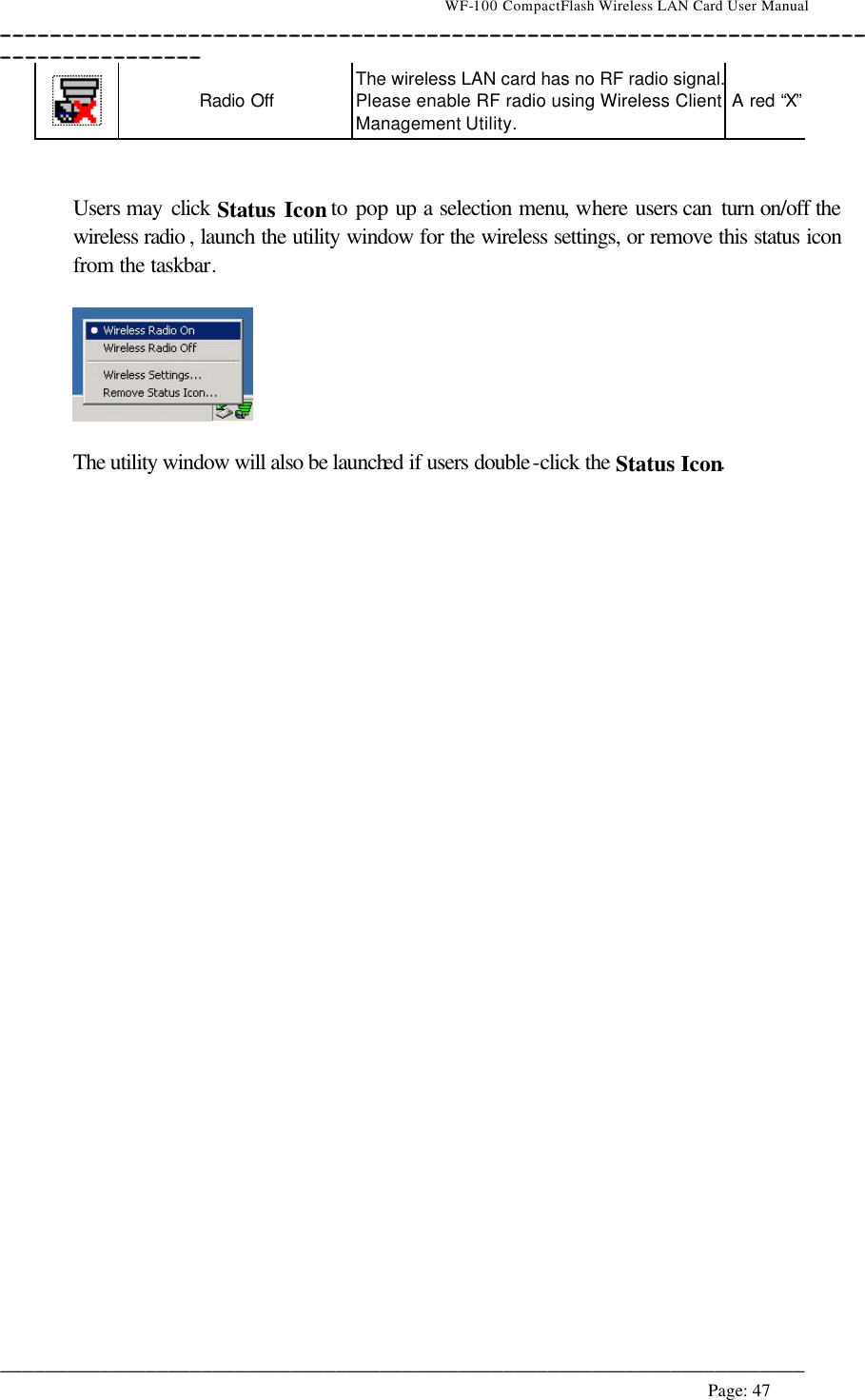                                    WF-100 CompactFlash Wireless LAN Card User Manual __________________________________________________________________________________________________________________________________________________________________________  ________________________________________________________________________  Page: 47     Radio Off The wireless LAN card has no RF radio signal. Please enable RF radio using Wireless Client Management Utility. A red “X”   Users may click Status Icon to pop up a selection menu, where users can  turn on/off the wireless radio , launch the utility window for the wireless settings, or remove this status icon from the taskbar.     The utility window will also be launched if users double-click the Status Icon.  