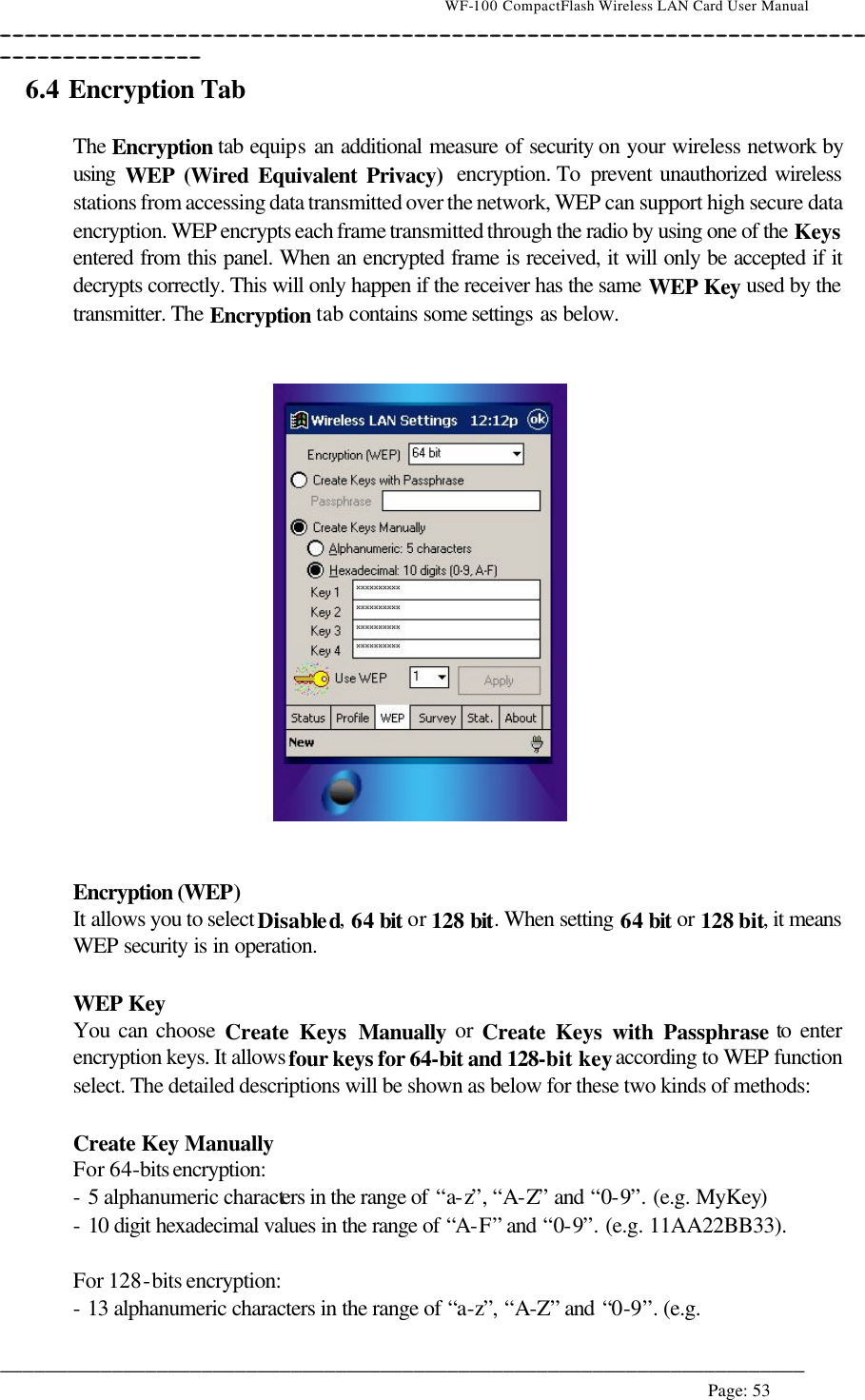                                    WF-100 CompactFlash Wireless LAN Card User Manual __________________________________________________________________________________________________________________________________________________________________________  ________________________________________________________________________  Page: 53   6.4 Encryption Tab   The Encryption tab equips an additional measure of security on your wireless network by using  WEP (Wired Equivalent Privacy)  encryption. To  prevent unauthorized wireless stations from accessing data transmitted over the network, WEP can support high secure data encryption. WEP encrypts each frame transmitted through the radio by using one of the Keys entered from this panel. When an encrypted frame is received, it will only be accepted if it decrypts correctly. This will only happen if the receiver has the same WEP Key used by the transmitter. The Encryption tab contains some settings as below.      Encryption (WEP) It allows you to select Disabled, 64 bit or 128 bit. When setting 64 bit or 128 bit, it means WEP security is in operation.  WEP Key You can choose Create Keys Manually or Create Keys with Passphrase to enter encryption keys. It allows four keys for 64-bit and 128-bit key according to WEP function select. The detailed descriptions will be shown as below for these two kinds of methods:  Create Key Manually For 64-bits encryption:  - 5 alphanumeric characters in the range of “a-z”, “A-Z” and “0-9”. (e.g. MyKey) - 10 digit hexadecimal values in the range of “A-F” and “0-9”. (e.g. 11AA22BB33).  For 128-bits encryption: - 13 alphanumeric characters in the range of “a-z”, “A-Z” and “0-9”. (e.g.  