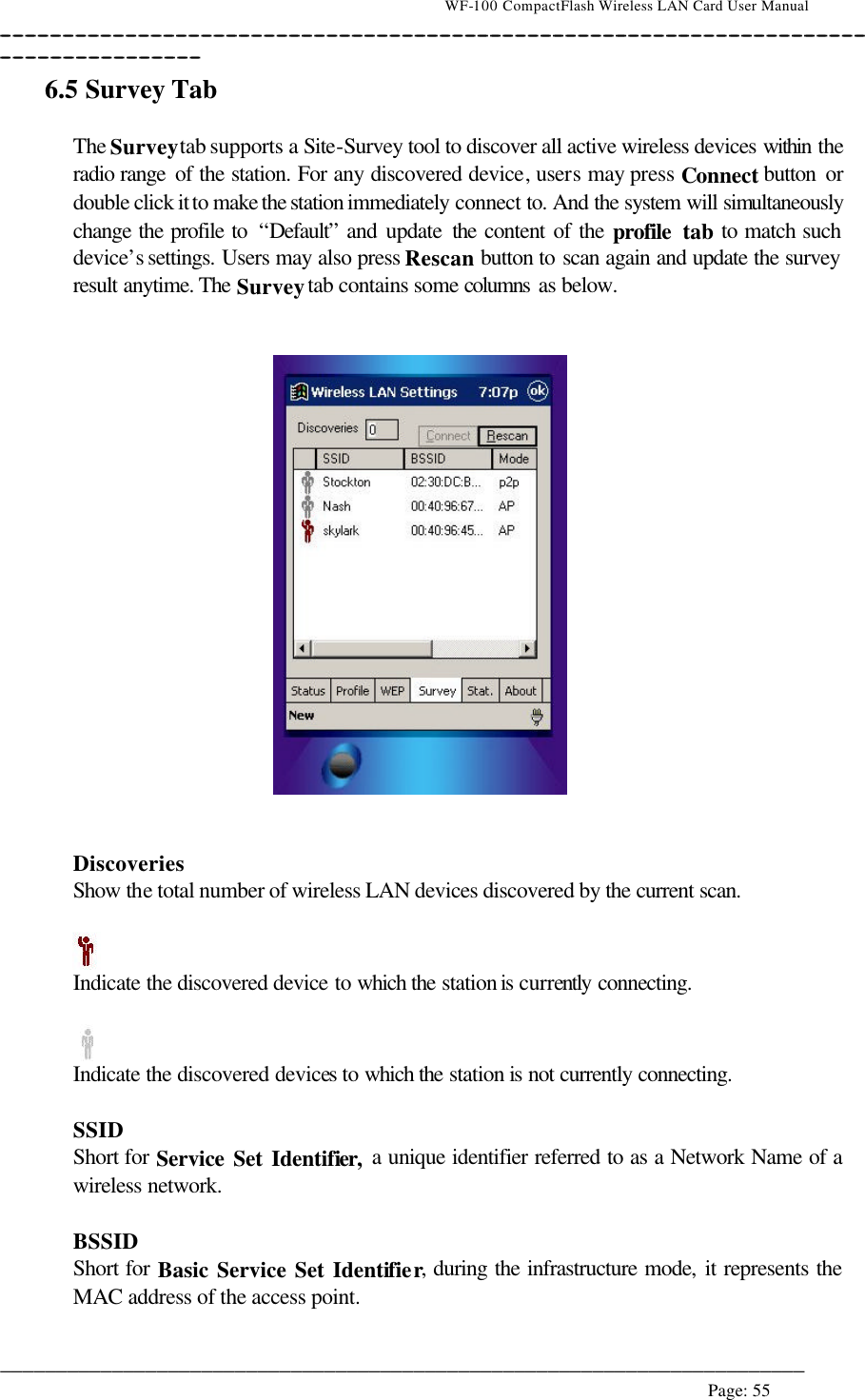                                    WF-100 CompactFlash Wireless LAN Card User Manual __________________________________________________________________________________________________________________________________________________________________________  ________________________________________________________________________  Page: 55   6.5 Survey Tab  The Survey tab supports a Site-Survey tool to discover all active wireless devices within the radio range of the station. For any discovered device, users may press Connect button  or double click it to make the station immediately connect to. And the system will simultaneously change the profile to  “Default” and update the content of the profile tab to match such device’s settings. Users may also press Rescan button to scan again and update the survey result anytime. The Survey tab contains some columns as below.      Discoveries Show the total number of wireless LAN devices discovered by the current scan.   Indicate the discovered device to which the station is currently connecting.   Indicate the discovered devices to which the station is not currently connecting.  SSID Short for Service Set Identifier, a unique identifier referred to as a Network Name of a wireless network.  BSSID Short for Basic Service Set Identifier, during the infrastructure mode, it represents the MAC address of the access point.  