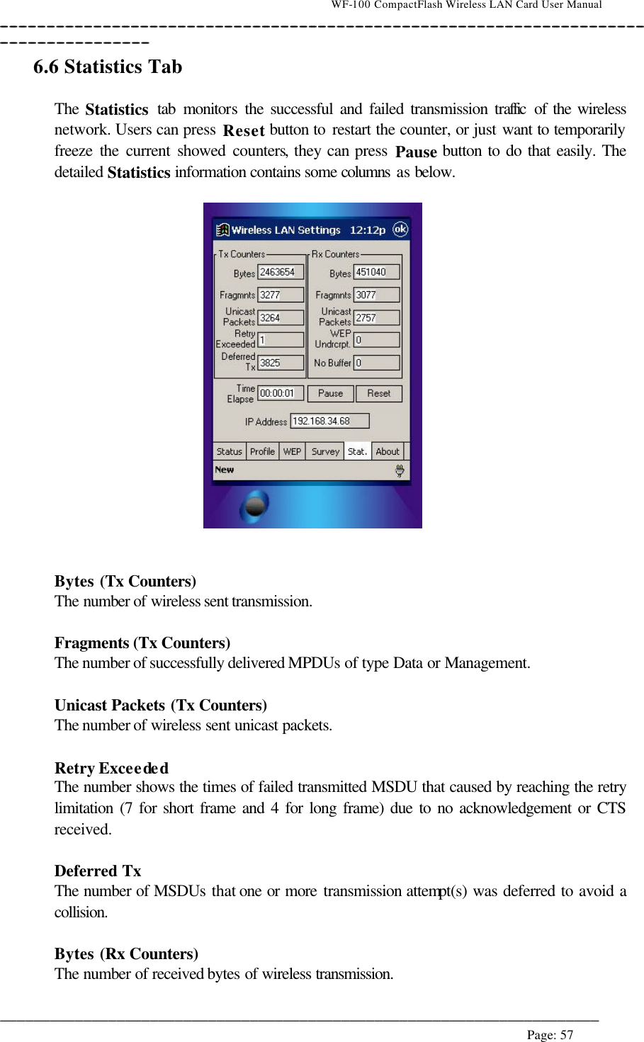                                    WF-100 CompactFlash Wireless LAN Card User Manual __________________________________________________________________________________________________________________________________________________________________________  ________________________________________________________________________  Page: 57   6.6 Statistics Tab  The Statistics tab monitors the successful and failed transmission traffic  of the wireless network. Users can press Reset button to restart the counter, or just want to temporarily freeze the current showed counters, they can press Pause button to do that easily. The detailed Statistics information contains some columns as below.     Bytes (Tx Counters) The number of wireless sent transmission.  Fragments (Tx Counters) The number of successfully delivered MPDUs of type Data or Management.  Unicast Packets (Tx Counters) The number of wireless sent unicast packets.  Retry Exceeded The number shows the times of failed transmitted MSDU that caused by reaching the retry limitation (7 for short frame and 4 for long frame) due to no acknowledgement or CTS received.  Deferred Tx The number of MSDUs that one or more transmission attempt(s) was deferred to avoid a collision.  Bytes (Rx Counters) The number of received bytes of wireless transmission. 