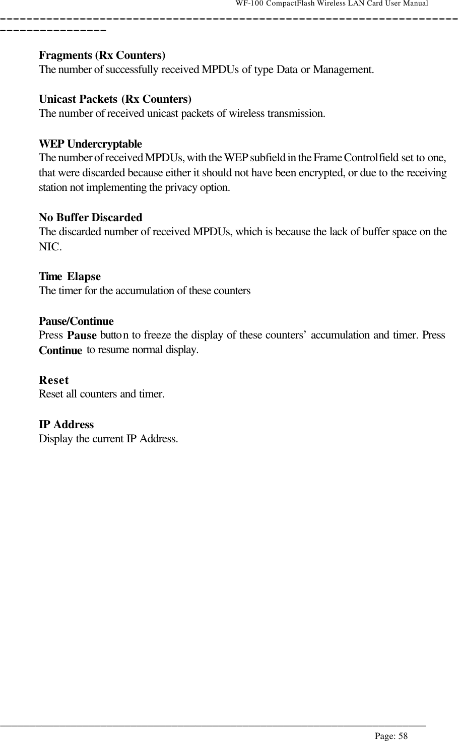                                    WF-100 CompactFlash Wireless LAN Card User Manual __________________________________________________________________________________________________________________________________________________________________________  ________________________________________________________________________  Page: 58    Fragments (Rx Counters) The number of successfully received MPDUs of type Data or Management.  Unicast Packets (Rx Counters) The number of received unicast packets of wireless transmission.  WEP Undercryptable The number of received MPDUs, with the WEP subfield in the Frame Control field set to one, that were discarded because either it should not have been encrypted, or due to the receiving station not implementing the privacy option.  No Buffer Discarded The discarded number of received MPDUs, which is because the lack of buffer space on the NIC.  Time  Elapse The timer for the accumulation of these counters  Pause/Continue  Press Pause button to freeze the display of these counters’ accumulation and timer. Press Continue to resume normal display.  Reset Reset all counters and timer.  IP Address Display the current IP Address.  