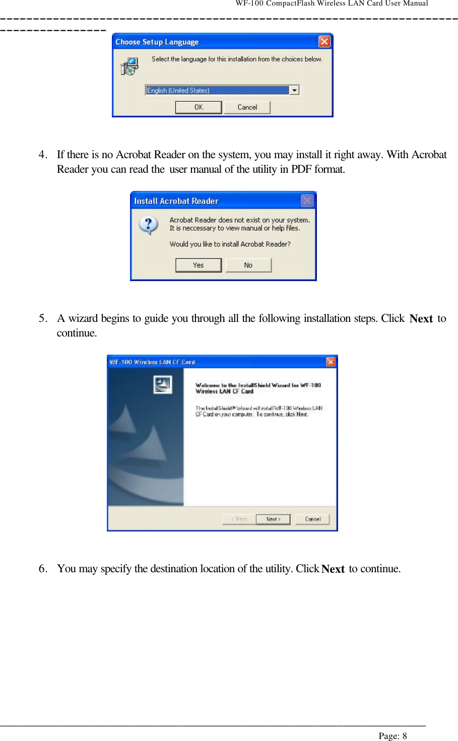                                    WF-100 CompactFlash Wireless LAN Card User Manual __________________________________________________________________________________________________________________________________________________________________________  ________________________________________________________________________  Page: 8      4. If there is no Acrobat Reader on the system, you may install it right away. With Acrobat Reader you can read the user manual of the utility in PDF format.     5. A wizard begins to guide you through all the following installation steps. Click Next to continue.     6. You may specify the destination location of the utility. Click Next to continue.  