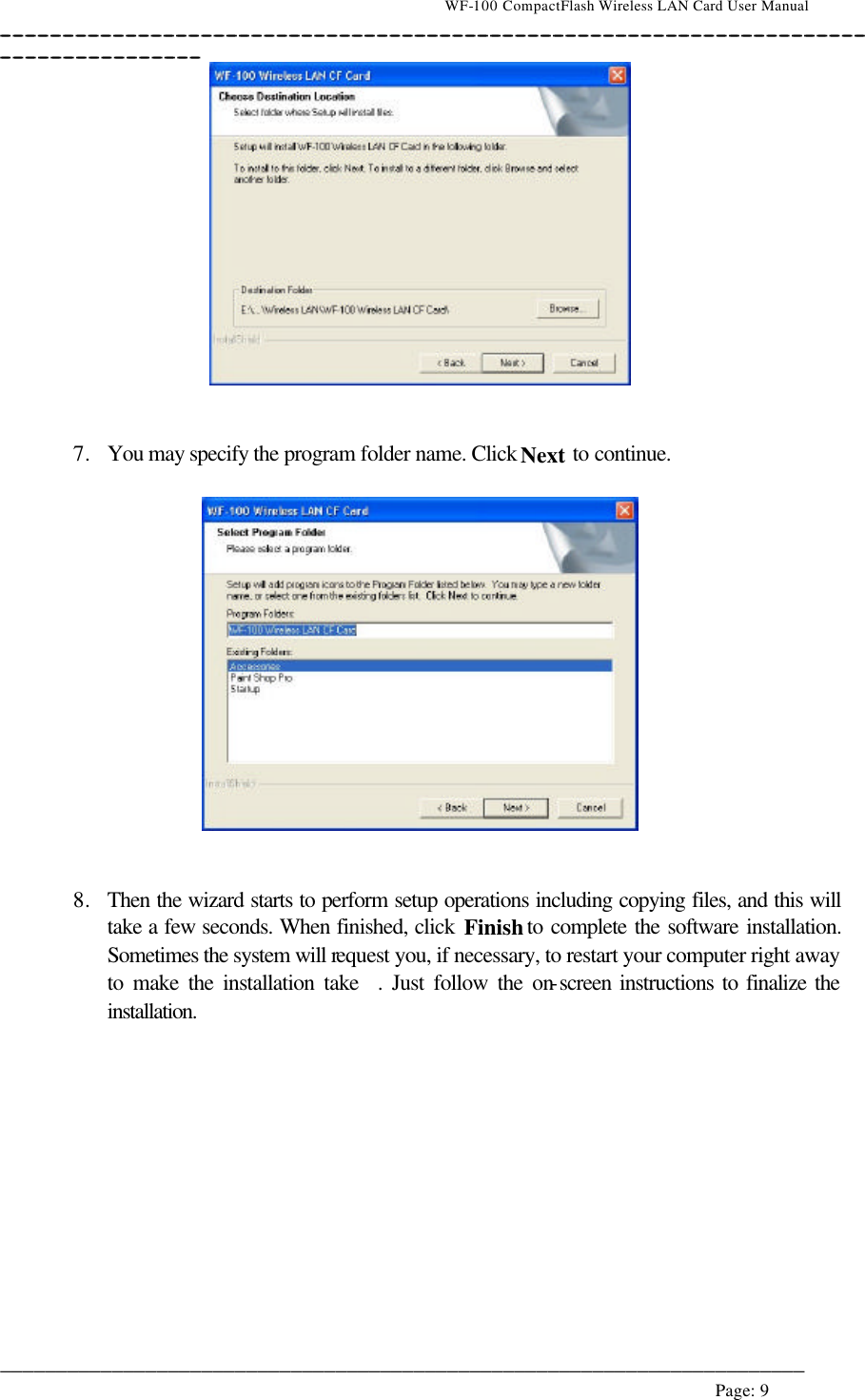                                    WF-100 CompactFlash Wireless LAN Card User Manual __________________________________________________________________________________________________________________________________________________________________________  ________________________________________________________________________  Page: 9      7. You may specify the program folder name. Click Next to continue.     8. Then the wizard starts to perform setup operations including copying files, and this will take a few seconds. When finished, click Finish to complete the software installation. Sometimes the system will request you, if necessary, to restart your computer right away to make the installation take  . Just follow the on-screen instructions to finalize the installation.  