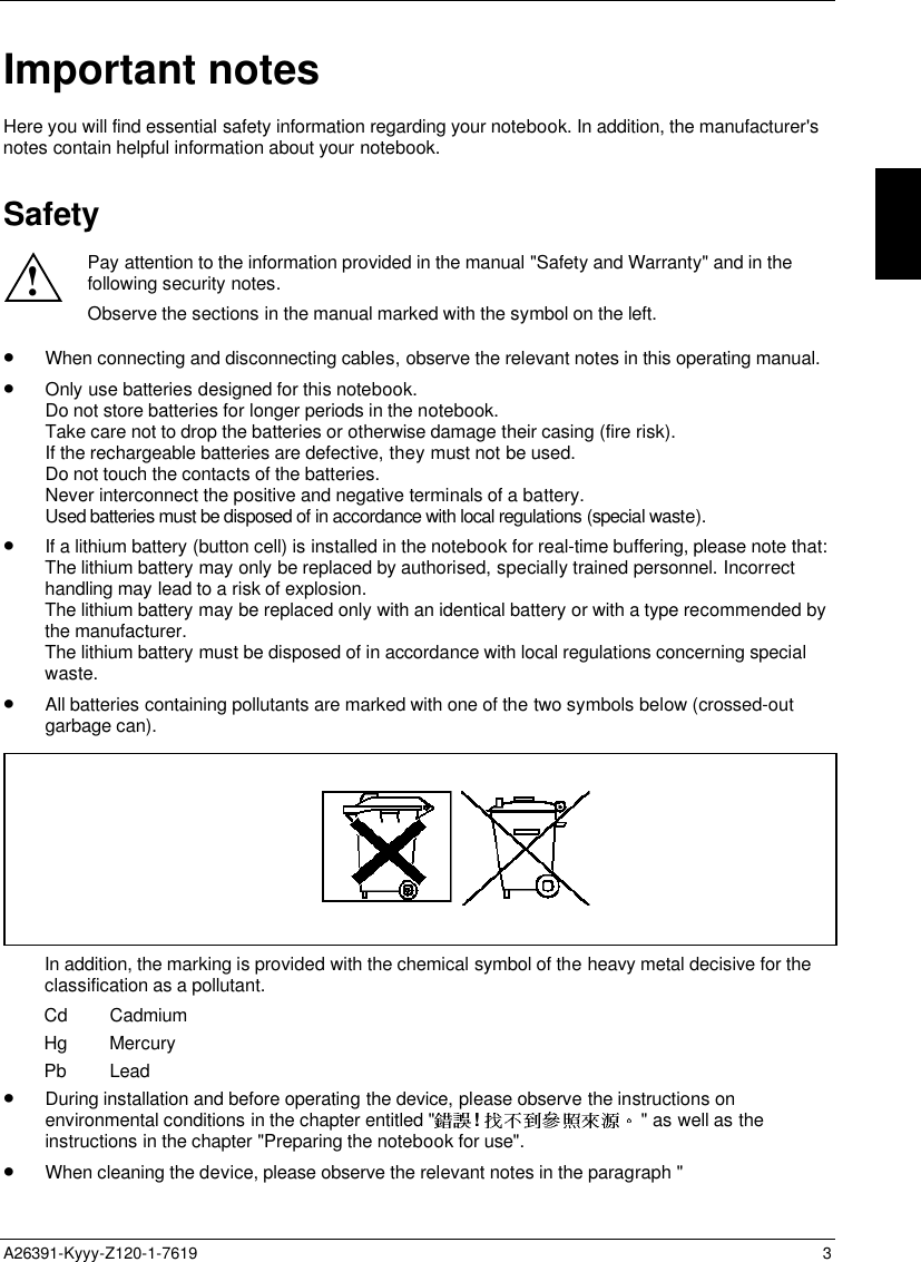   A26391-Kyyy-Z120-1-7619 3  Important notes Here you will find essential safety information regarding your notebook. In addition, the manufacturer&apos;snotes contain helpful information about your notebook. Safety ! Pay attention to the information provided in the manual &quot;Safety and Warranty&quot; and in thefollowing security notes. Observe the sections in the manual marked with the symbol on the left. • When connecting and disconnecting cables, observe the relevant notes in this operating manual.• Only use batteries designed for this notebook.Do not store batteries for longer periods in the notebook.Take care not to drop the batteries or otherwise damage their casing (fire risk).If the rechargeable batteries are defective, they must not be used.Do not touch the contacts of the batteries.Never interconnect the positive and negative terminals of a battery.Used batteries must be disposed of in accordance with local regulations (special waste).• If a lithium battery (button cell) is installed in the notebook for real-time buffering, please note that:The lithium battery may only be replaced by authorised, specially trained personnel. Incorrecthandling may lead to a risk of explosion.The lithium battery may be replaced only with an identical battery or with a type recommended bythe manufacturer.The lithium battery must be disposed of in accordance with local regulations concerning specialwaste.• All batteries containing pollutants are marked with one of the two symbols below (crossed-outgarbage can).In addition, the marking is provided with the chemical symbol of the heavy metal decisive for theclassification as a pollutant.Cd CadmiumHg MercuryPb Lead• During installation and before operating the device, please observe the instructions onenvironmental conditions in the chapter entitled &quot; !  &quot; as well as theinstructions in the chapter &quot;Preparing the notebook for use&quot;.• When cleaning the device, please observe the relevant notes in the paragraph &quot;