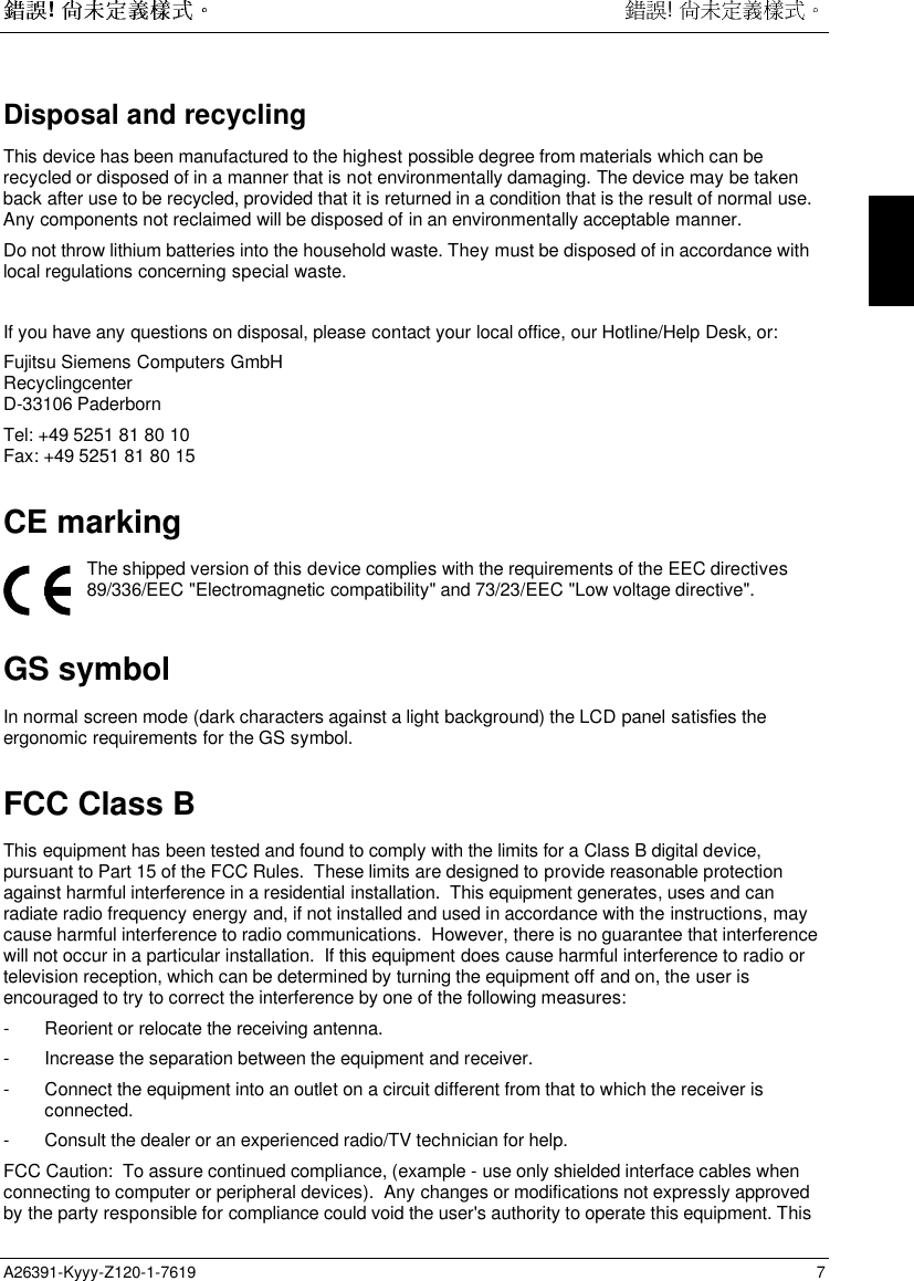  !  ! A26391-Kyyy-Z120-1-7619 7 Disposal and recycling This device has been manufactured to the highest possible degree from materials which can berecycled or disposed of in a manner that is not environmentally damaging. The device may be takenback after use to be recycled, provided that it is returned in a condition that is the result of normal use.Any components not reclaimed will be disposed of in an environmentally acceptable manner. Do not throw lithium batteries into the household waste. They must be disposed of in accordance withlocal regulations concerning special waste.   If you have any questions on disposal, please contact your local office, our Hotline/Help Desk, or: Fujitsu Siemens Computers GmbH Recyclingcenter D-33106 Paderborn Tel: +49 5251 81 80 10 Fax: +49 5251 81 80 15 CE marking  The shipped version of this device complies with the requirements of the EEC directives89/336/EEC &quot;Electromagnetic compatibility&quot; and 73/23/EEC &quot;Low voltage directive&quot;.GS symbolIn normal screen mode (dark characters against a light background) the LCD panel satisfies theergonomic requirements for the GS symbol.FCC Class BThis equipment has been tested and found to comply with the limits for a Class B digital device,pursuant to Part 15 of the FCC Rules.  These limits are designed to provide reasonable protectionagainst harmful interference in a residential installation.  This equipment generates, uses and canradiate radio frequency energy and, if not installed and used in accordance with the instructions, maycause harmful interference to radio communications.  However, there is no guarantee that interferencewill not occur in a particular installation.  If this equipment does cause harmful interference to radio ortelevision reception, which can be determined by turning the equipment off and on, the user isencouraged to try to correct the interference by one of the following measures:- Reorient or relocate the receiving antenna.- Increase the separation between the equipment and receiver.- Connect the equipment into an outlet on a circuit different from that to which the receiver isconnected.- Consult the dealer or an experienced radio/TV technician for help.FCC Caution:  To assure continued compliance, (example - use only shielded interface cables whenconnecting to computer or peripheral devices).  Any changes or modifications not expressly approvedby the party responsible for compliance could void the user&apos;s authority to operate this equipment. This