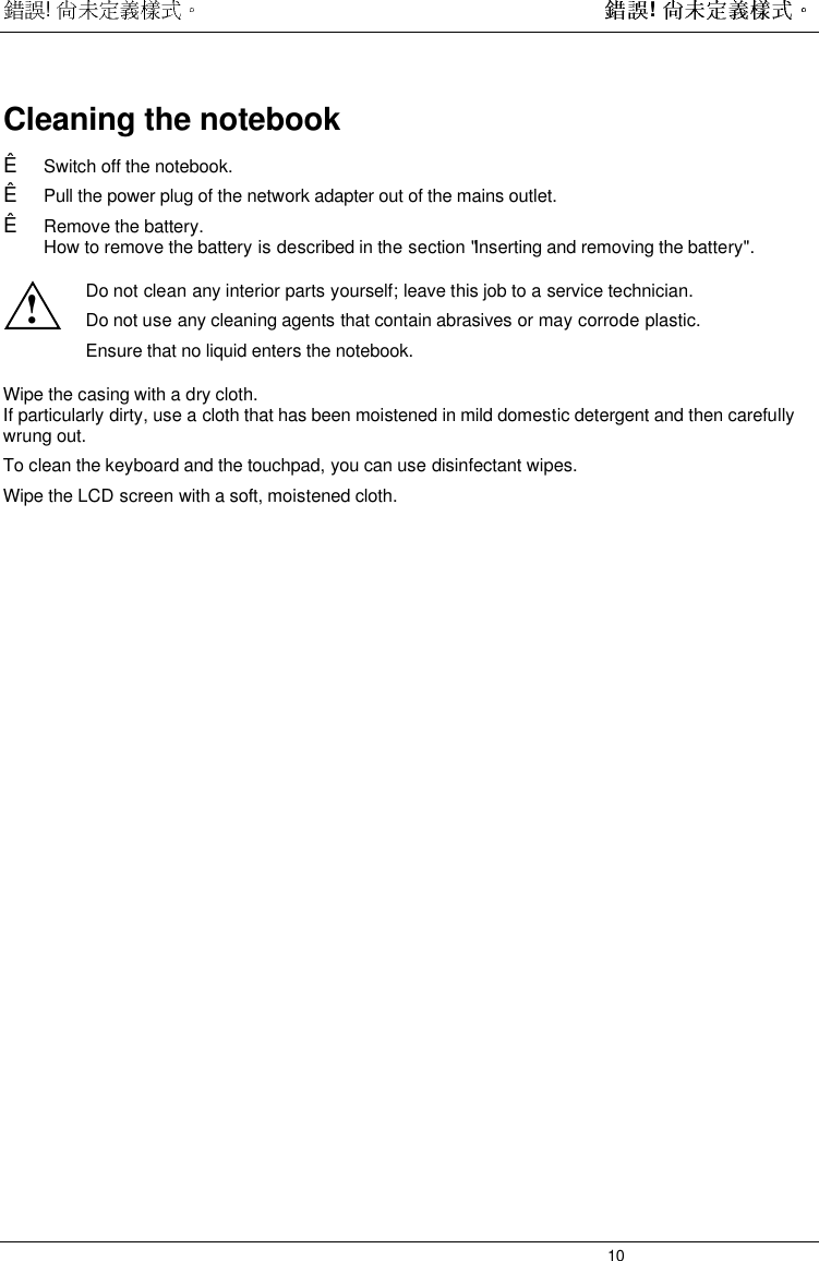  !  ! 10Cleaning the notebookÊ Switch off the notebook.Ê Pull the power plug of the network adapter out of the mains outlet.Ê Remove the battery.How to remove the battery is described in the section &quot;Inserting and removing the battery&quot;.!Do not clean any interior parts yourself; leave this job to a service technician.Do not use any cleaning agents that contain abrasives or may corrode plastic.Ensure that no liquid enters the notebook.Wipe the casing with a dry cloth.If particularly dirty, use a cloth that has been moistened in mild domestic detergent and then carefullywrung out.To clean the keyboard and the touchpad, you can use disinfectant wipes.Wipe the LCD screen with a soft, moistened cloth.