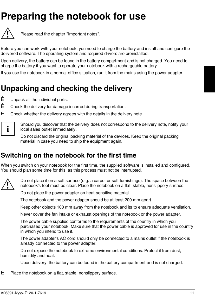  A26391-Kyyy-Z120-1-7619 11Preparing the notebook for use!Please read the chapter &quot;Important notes&quot;.Before you can work with your notebook, you need to charge the battery and install and configure thedelivered software. The operating system and required drivers are preinstalled.Upon delivery, the battery can be found in the battery compartment and is not charged. You need tocharge the battery if you want to operate your notebook with a rechargeable battery.If you use the notebook in a normal office situation, run it from the mains using the power adapter.Unpacking and checking the deliveryÊ Unpack all the individual parts.Ê Check the delivery for damage incurred during transportation.Ê Check whether the delivery agrees with the details in the delivery note.iShould you discover that the delivery does not correspond to the delivery note, notify yourlocal sales outlet immediately.Do not discard the original packing material of the devices. Keep the original packingmaterial in case you need to ship the equipment again.Switching on the notebook for the first timeWhen you switch on your notebook for the first time, the supplied software is installed and configured.You should plan some time for this, as this process must not be interrupted.!Do not place it on a soft surface (e.g. a carpet or soft furnishings). The space between thenotebook&apos;s feet must be clear. Place the notebook on a flat, stable, nonslippery surface.Do not place the power adapter on heat-sensitive material.The notebook and the power adapter should be at least 200 mm apart.Keep other objects 100 mm away from the notebook and its to ensure adequate ventilation.Never cover the fan intake or exhaust openings of the notebook or the power adapter.The power cable supplied conforms to the requirements of the country in which youpurchased your notebook. Make sure that the power cable is approved for use in the countryin which you intend to use it.The power adapter&apos;s AC cord should only be connected to a mains outlet if the notebook isalready connected to the power adapter.Do not expose the notebook to extreme environmental conditions. Protect it from dust,humidity and heat.Upon delivery, the battery can be found in the battery compartment and is not charged.Ê Place the notebook on a flat, stable, nonslippery surface.