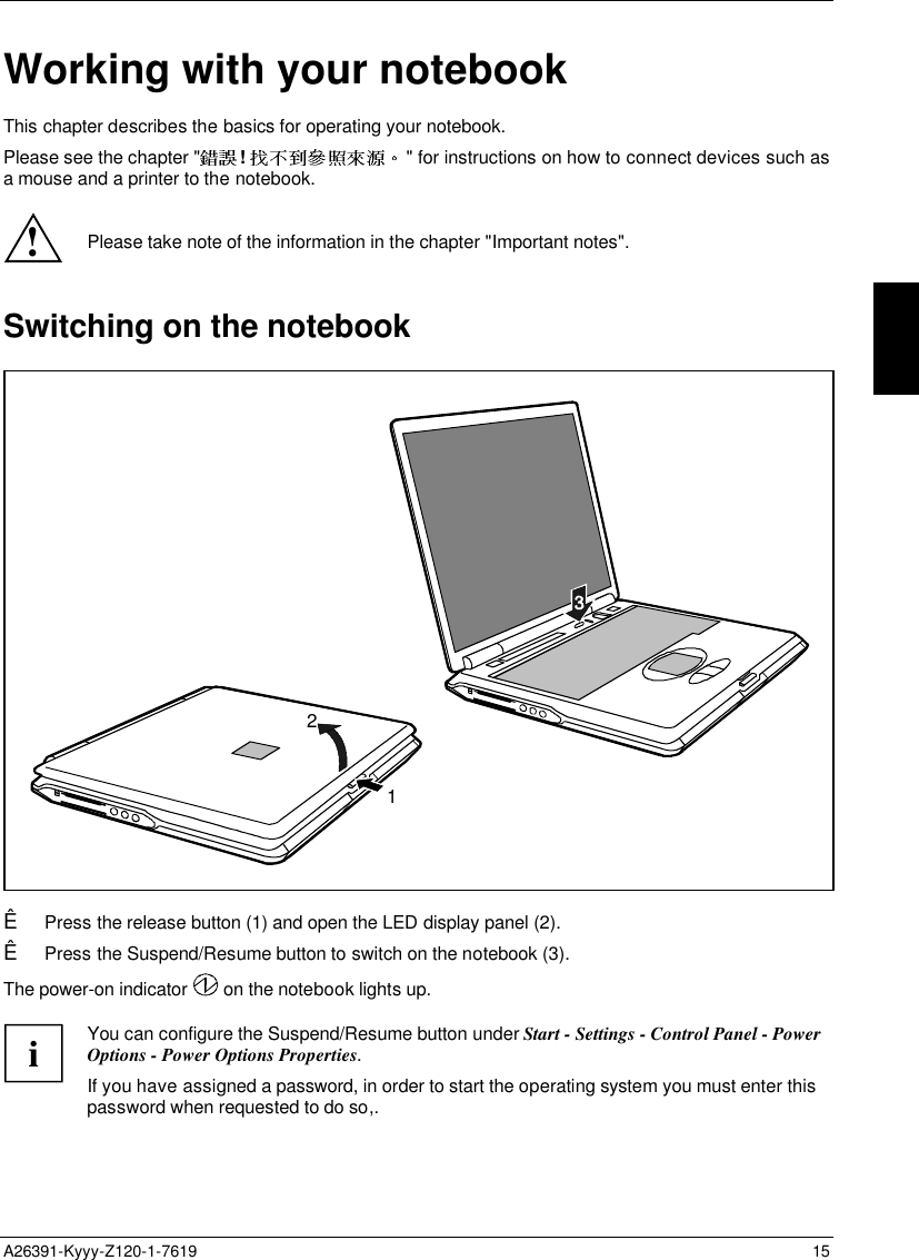  A26391-Kyyy-Z120-1-7619 15 Working with your notebookThis chapter describes the basics for operating your notebook.Please see the chapter &quot; !  &quot; for instructions on how to connect devices such asa mouse and a printer to the notebook.!Please take note of the information in the chapter &quot;Important notes&quot;.Switching on the notebook21Ê Press the release button (1) and open the LED display panel (2).Ê Press the Suspend/Resume button to switch on the notebook (3).The power-on indicator   on the notebook lights up.  i You can configure the Suspend/Resume button under Start - Settings - Control Panel - PowerOptions - Power Options Properties. If you have assigned a password, in order to start the operating system you must enter thispassword when requested to do so,.