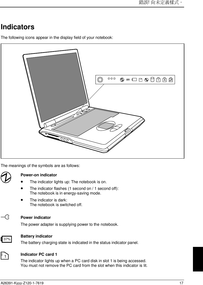 ! A26391-Kyyy-Z120-1-7619 17IndicatorsThe following icons appear in the display field of your notebook:A1The meanings of the symbols are as follows:Power-on indicator• The indicator lights up: The notebook is on.• The indicator flashes (1 second on / 1 second off):The notebook is in energy-saving mode.• The indicator is dark:The notebook is switched off.Power indicatorThe power adapter is supplying power to the notebook.07% Battery indicatorThe battery charging state is indicated in the status indicator panel.1Indicator PC card 1The indicator lights up when a PC card disk in slot 1 is being accessed.You must not remove the PC card from the slot when this indicator is lit.