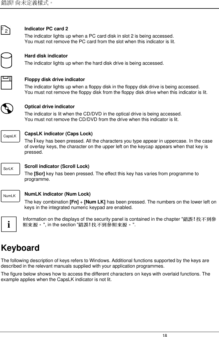 ! 182Indicator PC card 2The indicator lights up when a PC card disk in slot 2 is being accessed.You must not remove the PC card from the slot when this indicator is lit.Hard disk indicatorThe indicator lights up when the hard disk drive is being accessed.Floppy disk drive indicatorThe indicator lights up when a floppy disk in the floppy disk drive is being accessed.You must not remove the floppy disk from the floppy disk drive when this indicator is lit.Optical drive indicatorThe indicator is lit when the CD/DVD in the optical drive is being accessed.You must not remove the CD/DVD from the drive when this indicator is lit.CapsLK CapsLK indicator (Caps Lock)The Ï key has been pressed. All the characters you type appear in uppercase. In the caseof overlay keys, the character on the upper left on the keycap appears when that key ispressed.ScrLK Scroll indicator (Scroll Lock)The [Scr] key has been pressed. The effect this key has varies from programme toprogramme.NumLK NumLK indicator (Num Lock)The key combination [Fn] + [Num LK] has been pressed. The numbers on the lower left onkeys in the integrated numeric keypad are enabled.iInformation on the displays of the security panel is contained in the chapter &quot; ! &quot;, in the section &quot; !  &quot;.KeyboardThe following description of keys refers to Windows. Additional functions supported by the keys aredescribed in the relevant manuals supplied with your application programmes.The figure below shows how to access the different characters on keys with overlaid functions. Theexample applies when the CapsLK indicator is not lit.