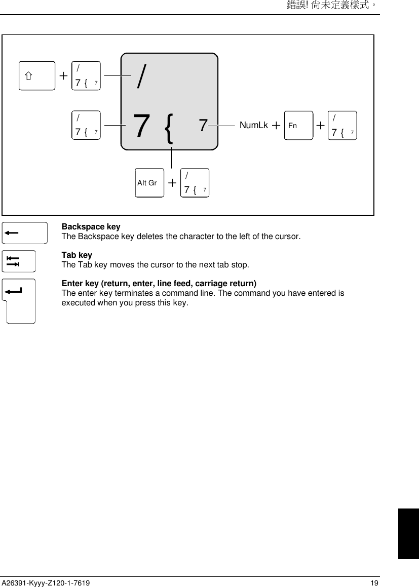 ! A26391-Kyyy-Z120-1-7619 197/{77/{77/{7Alt Gr 7/{7Fn 7/{7NumLkBackspace keyThe Backspace key deletes the character to the left of the cursor.Tab keyThe Tab key moves the cursor to the next tab stop.Enter key (return, enter, line feed, carriage return)The enter key terminates a command line. The command you have entered isexecuted when you press this key.