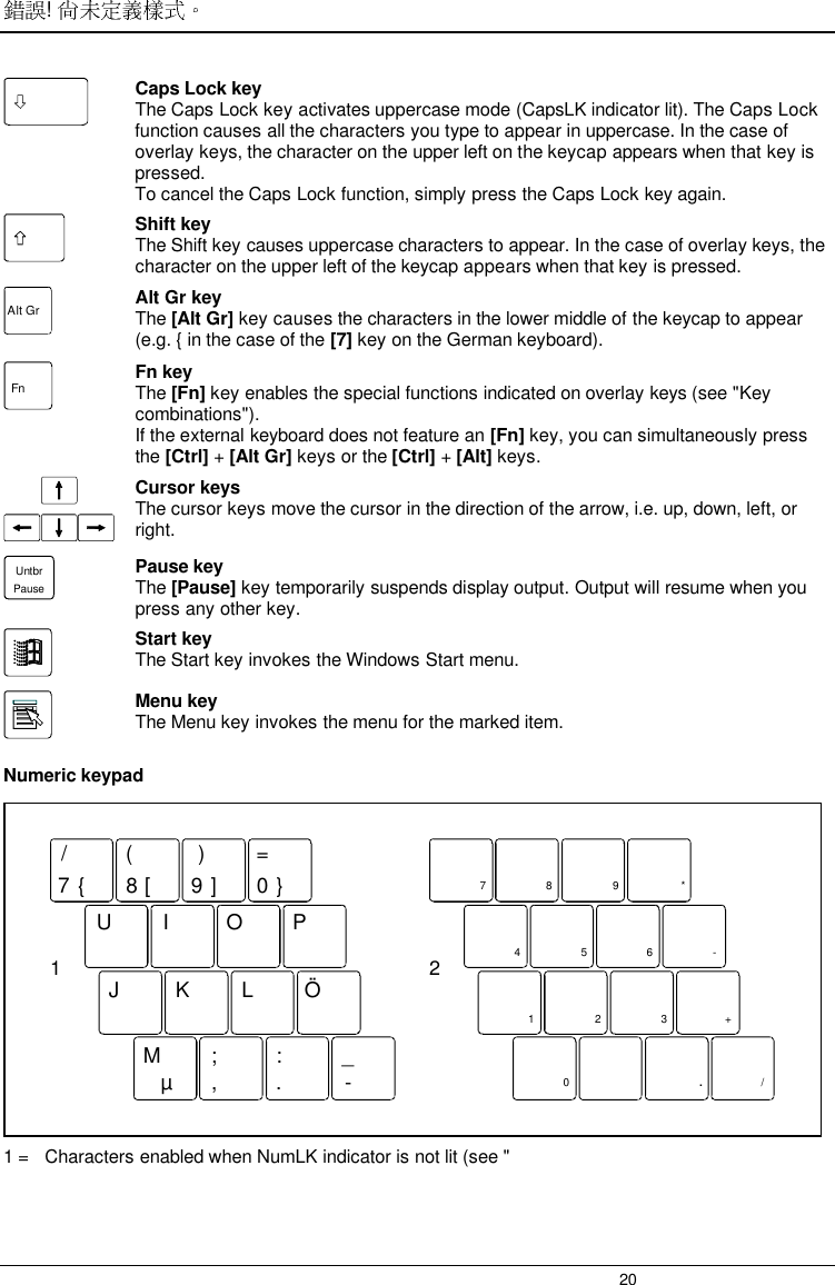 ! 20Caps Lock keyThe Caps Lock key activates uppercase mode (CapsLK indicator lit). The Caps Lockfunction causes all the characters you type to appear in uppercase. In the case ofoverlay keys, the character on the upper left on the keycap appears when that key ispressed.To cancel the Caps Lock function, simply press the Caps Lock key again.Shift keyThe Shift key causes uppercase characters to appear. In the case of overlay keys, thecharacter on the upper left of the keycap appears when that key is pressed.Alt Gr Alt Gr keyThe [Alt Gr] key causes the characters in the lower middle of the keycap to appear(e.g. { in the case of the [7] key on the German keyboard).Fn Fn keyThe [Fn] key enables the special functions indicated on overlay keys (see &quot;Keycombinations&quot;).If the external keyboard does not feature an [Fn] key, you can simultaneously pressthe [Ctrl] + [Alt Gr] keys or the [Ctrl] + [Alt] keys.Cursor keysThe cursor keys move the cursor in the direction of the arrow, i.e. up, down, left, orright.UntbrPausePause keyThe [Pause] key temporarily suspends display output. Output will resume when youpress any other key.Start keyThe Start key invokes the Windows Start menu.Menu keyThe Menu key invokes the menu for the marked item.Numeric keypad7890UI OPJMK;L:_Ö/{([)]=}µ, . -1789 *456-123+0/.21 =   Characters enabled when NumLK indicator is not lit (see &quot;