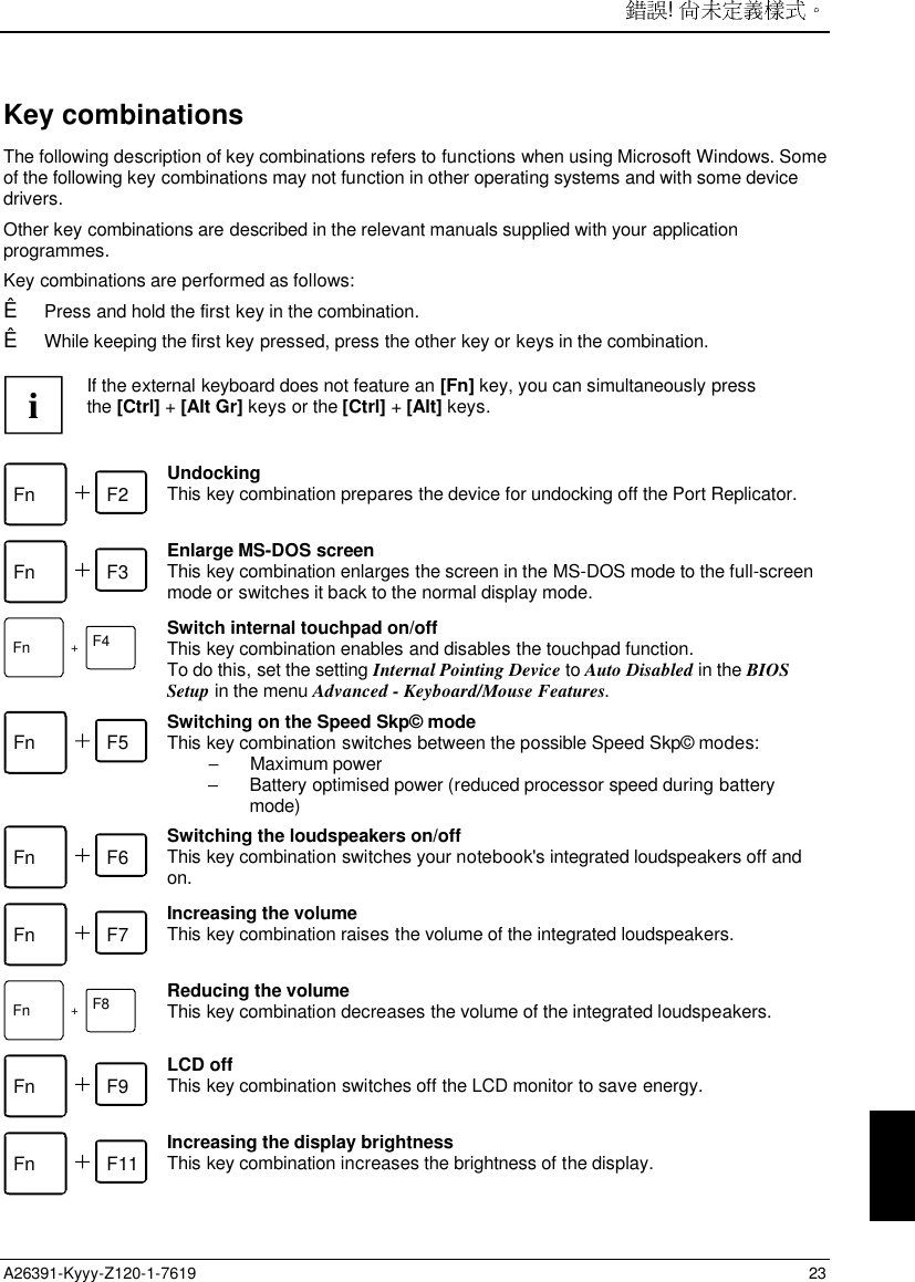 ! A26391-Kyyy-Z120-1-7619 23Key combinationsThe following description of key combinations refers to functions when using Microsoft Windows. Someof the following key combinations may not function in other operating systems and with some devicedrivers.Other key combinations are described in the relevant manuals supplied with your applicationprogrammes.Key combinations are performed as follows:Ê Press and hold the first key in the combination.Ê While keeping the first key pressed, press the other key or keys in the combination.iIf the external keyboard does not feature an [Fn] key, you can simultaneously pressthe [Ctrl] + [Alt Gr] keys or the [Ctrl] + [Alt] keys.Fn F2 UndockingThis key combination prepares the device for undocking off the Port Replicator.Fn F3 Enlarge MS-DOS screenThis key combination enlarges the screen in the MS-DOS mode to the full-screenmode or switches it back to the normal display mode.F4Fn +Switch internal touchpad on/offThis key combination enables and disables the touchpad function.To do this, set the setting Internal Pointing Device to Auto Disabled in the BIOSSetup in the menu Advanced - Keyboard/Mouse Features.Fn F5 Switching on the Speed Skp© modeThis key combination switches between the possible Speed Skp© modes:− Maximum power−  Battery optimised power (reduced processor speed during batterymode)Fn F6 Switching the loudspeakers on/offThis key combination switches your notebook&apos;s integrated loudspeakers off andon.Fn F7 Increasing the volumeThis key combination raises the volume of the integrated loudspeakers.F8Fn +Reducing the volumeThis key combination decreases the volume of the integrated loudspeakers.Fn F9 LCD offThis key combination switches off the LCD monitor to save energy.Fn F11 Increasing the display brightnessThis key combination increases the brightness of the display.