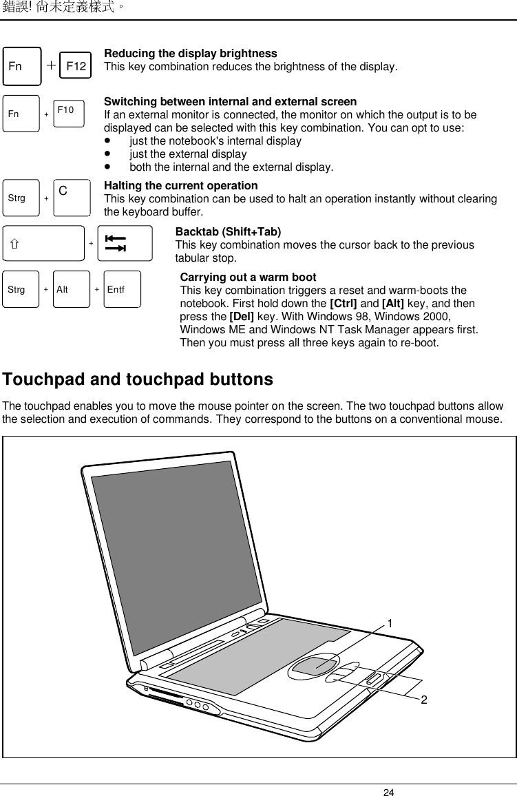 ! 24Fn F12 Reducing the display brightnessThis key combination reduces the brightness of the display.Fn +F10 Switching between internal and external screenIf an external monitor is connected, the monitor on which the output is to bedisplayed can be selected with this key combination. You can opt to use:• just the notebook&apos;s internal display• just the external display• both the internal and the external display. Strg +C Halting the current operation This key combination can be used to halt an operation instantly without clearingthe keyboard buffer. + Backtab (Shift+Tab) This key combination moves the cursor back to the previoustabular stop.Strg +Alt +Entf Carrying out a warm bootThis key combination triggers a reset and warm-boots thenotebook. First hold down the [Ctrl] and [Alt] key, and thenpress the [Del] key. With Windows 98, Windows 2000,Windows ME and Windows NT Task Manager appears first.Then you must press all three keys again to re-boot.Touchpad and touchpad buttonsThe touchpad enables you to move the mouse pointer on the screen. The two touchpad buttons allowthe selection and execution of commands. They correspond to the buttons on a conventional mouse.12