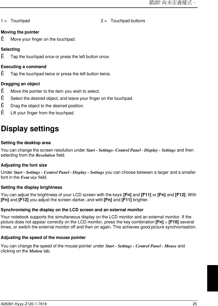 ! A26391-Kyyy-Z120-1-7619 251 =   Touchpad 2 =   Touchpad buttons Moving the pointerÊ Move your finger on the touchpad. SelectingÊ Tap the touchpad once or press the left button once. Executing a commandÊ Tap the touchpad twice or press the left button twice. Dragging an objectÊ Move the pointer to the item you wish to select.Ê Select the desired object, and leave your finger on the touchpad.Ê Drag the object to the desired position.Ê Lift your finger from the touchpad.Display settingsSetting the desktop areaYou can change the screen resolution under Start - Settings- Control Panel - Display - Settings and thenselecting from the Resolution field.Adjusting the font sizeUnder Start - Settings - Control Panel - Display - Settings you can choose between a larger and a smallerfont in the Font size field.Setting the display brightnessYou can adjust the brightness of your LCD screen with the keys [Fn] and [F11] or [Fn] and [F12]: With[Fn] and [F12] you adjust the screen darker, and with [Fn] and [F11] brighter.Synchronising the display on the LCD screen and an external monitorYour notebook supports the simultaneous display on the LCD monitor and an external monitor. If thepicture does not appear correctly on the LCD monitor, press the key combination [Fn] + [F10] severaltimes, or switch the external monitor off and then on again. This achieves good picture synchronisation.Adjusting the speed of the mouse pointerYou can change the speed of the mouse pointer under Start - Settings - Control Panel - Mouse andclicking on the Motion tab.