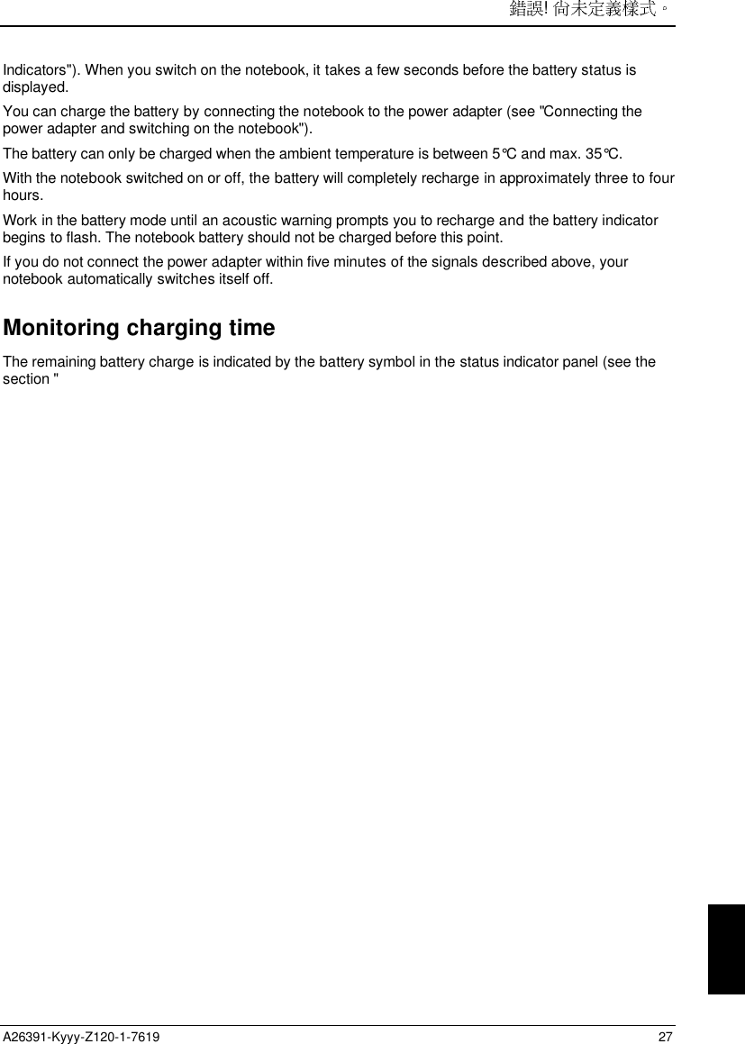 ! A26391-Kyyy-Z120-1-7619 27Indicators&quot;). When you switch on the notebook, it takes a few seconds before the battery status isdisplayed.You can charge the battery by connecting the notebook to the power adapter (see &quot;Connecting thepower adapter and switching on the notebook&quot;).The battery can only be charged when the ambient temperature is between 5°C and max. 35°C.With the notebook switched on or off, the battery will completely recharge in approximately three to fourhours.Work in the battery mode until an acoustic warning prompts you to recharge and the battery indicatorbegins to flash. The notebook battery should not be charged before this point.If you do not connect the power adapter within five minutes of the signals described above, yournotebook automatically switches itself off.Monitoring charging timeThe remaining battery charge is indicated by the battery symbol in the status indicator panel (see thesection &quot;