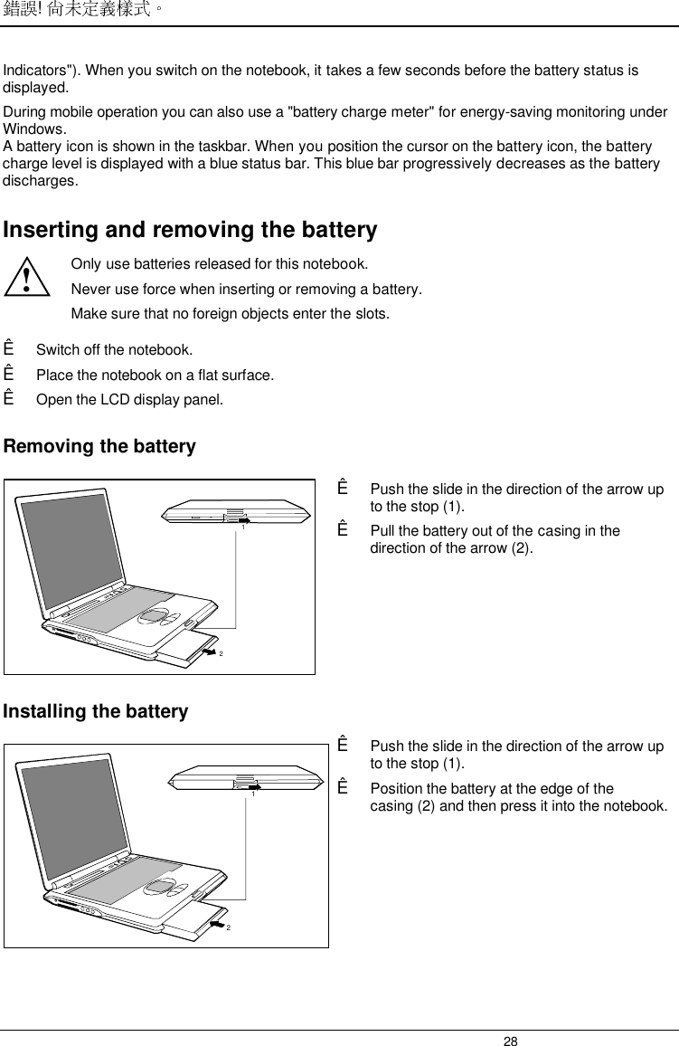 ! 28Indicators&quot;). When you switch on the notebook, it takes a few seconds before the battery status isdisplayed.During mobile operation you can also use a &quot;battery charge meter&quot; for energy-saving monitoring underWindows.A battery icon is shown in the taskbar. When you position the cursor on the battery icon, the batterycharge level is displayed with a blue status bar. This blue bar progressively decreases as the batterydischarges.Inserting and removing the battery!Only use batteries released for this notebook.Never use force when inserting or removing a battery.Make sure that no foreign objects enter the slots.Ê Switch off the notebook.Ê Place the notebook on a flat surface.Ê Open the LCD display panel.Removing the battery21Ê Push the slide in the direction of the arrow upto the stop (1).Ê Pull the battery out of the casing in thedirection of the arrow (2).Installing the battery21Ê Push the slide in the direction of the arrow upto the stop (1).Ê Position the battery at the edge of thecasing (2) and then press it into the notebook.