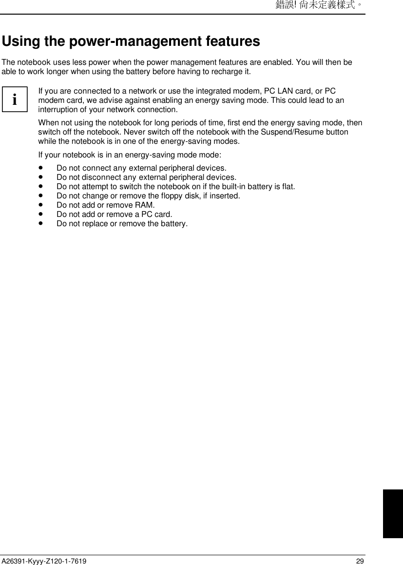 ! A26391-Kyyy-Z120-1-7619 29Using the power-management featuresThe notebook uses less power when the power management features are enabled. You will then beable to work longer when using the battery before having to recharge it.iIf you are connected to a network or use the integrated modem, PC LAN card, or PCmodem card, we advise against enabling an energy saving mode. This could lead to aninterruption of your network connection.When not using the notebook for long periods of time, first end the energy saving mode, thenswitch off the notebook. Never switch off the notebook with the Suspend/Resume buttonwhile the notebook is in one of the energy-saving modes.If your notebook is in an energy-saving mode mode:• Do not connect any external peripheral devices.• Do not disconnect any external peripheral devices.• Do not attempt to switch the notebook on if the built-in battery is flat.• Do not change or remove the floppy disk, if inserted.• Do not add or remove RAM.• Do not add or remove a PC card.• Do not replace or remove the battery.