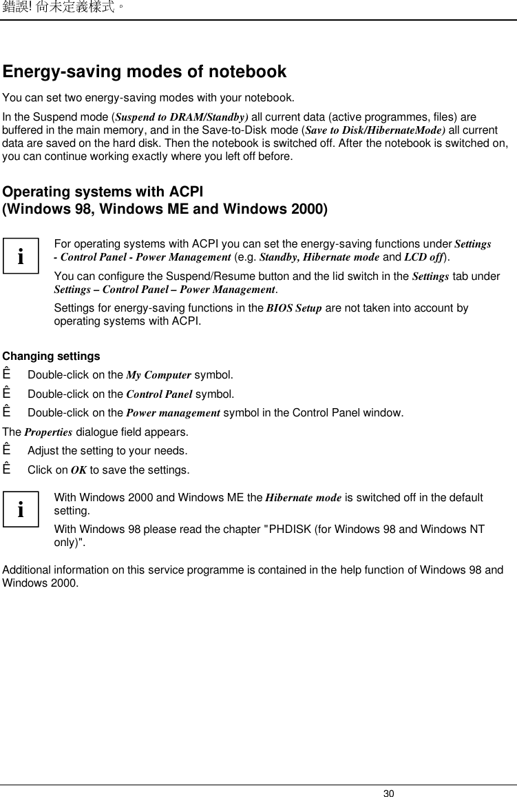 ! 30Energy-saving modes of notebookYou can set two energy-saving modes with your notebook.In the Suspend mode (Suspend to DRAM/Standby) all current data (active programmes, files) arebuffered in the main memory, and in the Save-to-Disk mode (Save to Disk/HibernateMode) all currentdata are saved on the hard disk. Then the notebook is switched off. After the notebook is switched on,you can continue working exactly where you left off before.Operating systems with ACPI(Windows 98, Windows ME and Windows 2000) i For operating systems with ACPI you can set the energy-saving functions under Settings- Control Panel - Power Management (e.g. Standby, Hibernate mode and LCD off).You can configure the Suspend/Resume button and the lid switch in the Settings tab underSettings – Control Panel – Power Management. Settings for energy-saving functions in the BIOS Setup are not taken into account byoperating systems with ACPI.  Changing settingsÊ Double-click on the My Computer symbol.Ê Double-click on the Control Panel symbol.Ê Double-click on the Power management symbol in the Control Panel window.The Properties dialogue field appears.Ê Adjust the setting to your needs.Ê Click on OK to save the settings.iWith Windows 2000 and Windows ME the Hibernate mode is switched off in the defaultsetting.With Windows 98 please read the chapter &quot;PHDISK (for Windows 98 and Windows NTonly)&quot;.Additional information on this service programme is contained in the help function of Windows 98 andWindows 2000.