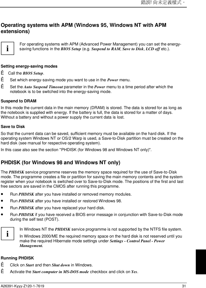 ! A26391-Kyyy-Z120-1-7619 31Operating systems with APM (Windows 95, Windows NT with APMextensions) i For operating systems with APM (Advanced Power Management) you can set the energy-saving functions in the BIOS Setup (e.g. Suspend to RAM, Save to Disk, LCD off etc.).  Setting energy-saving modesÊ Call the BIOS Setup.Ê Set which energy-saving mode you want to use in the Power menu.Ê Set the Auto Suspend Timeout parameter in the Power menu to a time period after which thenotebook is to be switched into the energy-saving mode. Suspend to DRAM In this mode the current data in the main memory (DRAM) is stored. The data is stored for as long asthe notebook is supplied with energy. If the battery is full, the data is stored for a matter of days.Without a battery and without a power supply the current data is lost. Save to Disk So that the current data can be saved, sufficient memory must be available on the hard disk. If theoperating system Windows NT or OS/2 Warp is used, a Save-to-Disk partition must be created on thehard disk (see manual for respective operating system). In this case also see the section &quot;PHDISK (for Windows 98 and Windows NT only)&quot;.PHDISK (for Windows 98 and Windows NT only)The PHDISK service programme reserves the memory space required for the use of Save-to-Diskmode. The programme creates a file or partition for saving the main memory contents and the systemregister when your notebook is switched over to Save-to-Disk mode. The positions of the first and lastfree sectors are saved in the CMOS after running this programme.• Run PHDISK after you have installed or removed memory modules.• Run PHDISK after you have installed or restored Windows 98.• Run PHDISK after you have replaced your hard disk.• Run PHDISK if you have received a BIOS error message in conjunction with Save-to-Disk modeduring the self test (POST).iIn Windows NT the PHDISK service programme is not supported by the NTFS file system.In Windows 2000/ME the required memory space on the hard disk is not reserved until youmake the required Hibernate mode settings under Settings - Control Panel - PowerManagement.Running PHDISKÊ Click on Start and then Shut down in Windows.Ê Activate the Start computer in MS-DOS mode checkbox and click on Yes.