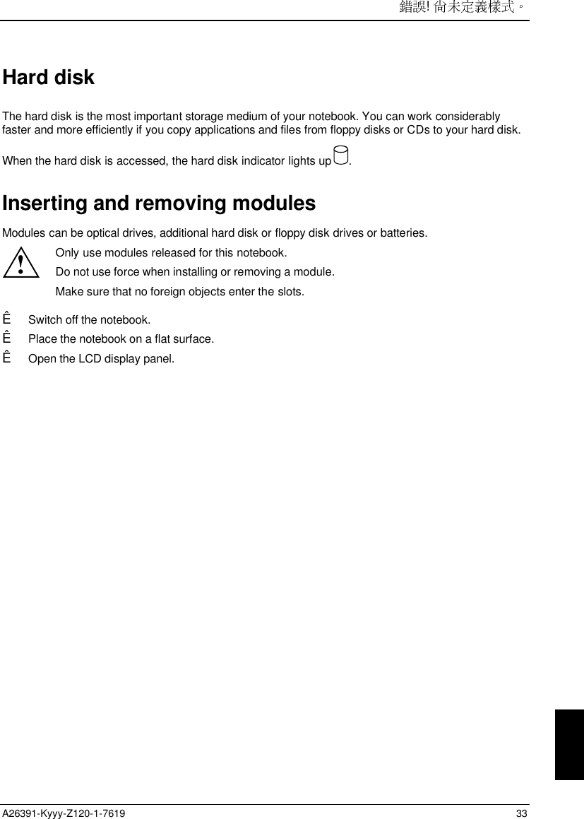 ! A26391-Kyyy-Z120-1-7619 33Hard diskThe hard disk is the most important storage medium of your notebook. You can work considerablyfaster and more efficiently if you copy applications and files from floppy disks or CDs to your hard disk.When the hard disk is accessed, the hard disk indicator lights up  .Inserting and removing modulesModules can be optical drives, additional hard disk or floppy disk drives or batteries.!Only use modules released for this notebook.Do not use force when installing or removing a module.Make sure that no foreign objects enter the slots.Ê Switch off the notebook.Ê Place the notebook on a flat surface.Ê Open the LCD display panel.