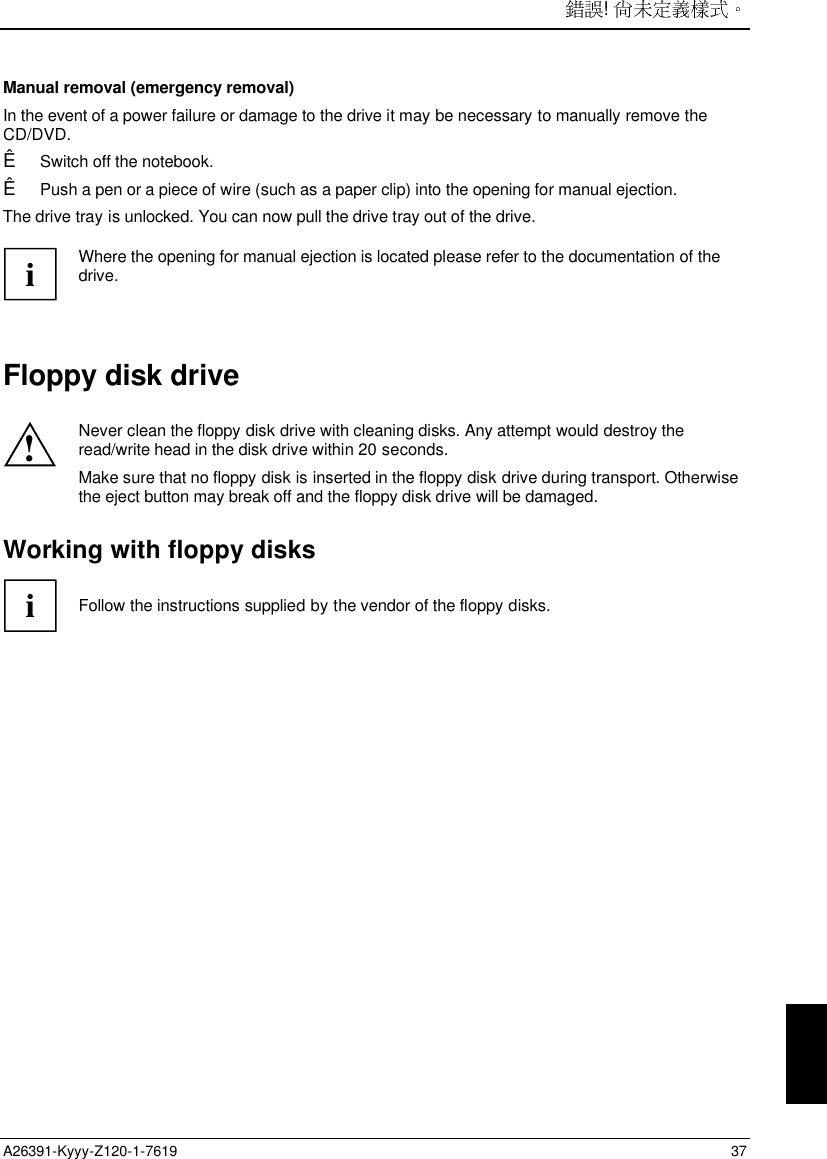 ! A26391-Kyyy-Z120-1-7619 37 Manual removal (emergency removal) In the event of a power failure or damage to the drive it may be necessary to manually remove theCD/DVD.Ê Switch off the notebook.Ê Push a pen or a piece of wire (such as a paper clip) into the opening for manual ejection.The drive tray is unlocked. You can now pull the drive tray out of the drive.iWhere the opening for manual ejection is located please refer to the documentation of thedrive.Floppy disk drive!Never clean the floppy disk drive with cleaning disks. Any attempt would destroy theread/write head in the disk drive within 20 seconds.Make sure that no floppy disk is inserted in the floppy disk drive during transport. Otherwisethe eject button may break off and the floppy disk drive will be damaged.Working with floppy disksiFollow the instructions supplied by the vendor of the floppy disks.