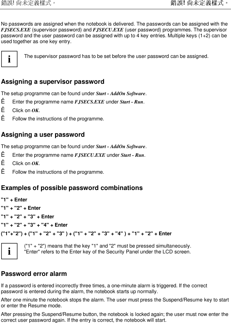  !  ! No passwords are assigned when the notebook is delivered. The passwords can be assigned with theFJSECS.EXE (supervisor password) and FJSECU.EXE (user password) programmes. The supervisorpassword and the user password can be assigned with up to 4 key entries. Multiple keys (1+2) can beused together as one key entry.iThe supervisor password has to be set before the user password can be assigned.Assigning a supervisor passwordThe setup programme can be found under Start - AddOn Software.Ê  Enter the programme name FJSECS.EXE under Start - Run.Ê  Click on OK.Ê  Follow the instructions of the programme.Assigning a user passwordThe setup programme can be found under Start - AddOn Software.Ê  Enter the programme name FJSECU.EXE under Start - Run.Ê  Click on OK.Ê  Follow the instructions of the programme.Examples of possible password combinations&quot;1&quot; + Enter&quot;1&quot; + &quot;2&quot; + Enter&quot;1&quot; + &quot;2&quot; + &quot;3&quot; + Enter&quot;1&quot; + &quot;2&quot; + &quot;3&quot; + &quot;4&quot; + Enter(&quot;1&quot;+&quot;2&quot;) + (&quot;1&quot; + &quot;2&quot; + &quot;3&quot; ) + (&quot;1&quot; + &quot;2&quot; + &quot;3&quot; + &quot;4&quot; ) + &quot;1&quot; + &quot;2&quot; + Enteri(&quot;1&quot; + &quot;2&quot;) means that the key &quot;1&quot; and &quot;2&quot; must be pressed simultaneously.&quot;Enter&quot; refers to the Enter key of the Security Panel under the LCD screen.Password error alarmIf a password is entered incorrectly three times, a one-minute alarm is triggered. If the correctpassword is entered during the alarm, the notebook starts up normally.After one minute the notebook stops the alarm. The user must press the Suspend/Resume key to startor enter the Resume mode.After pressing the Suspend/Resume button, the notebook is locked again; the user must now enter thecorrect user password again. If the entry is correct, the notebook will start.