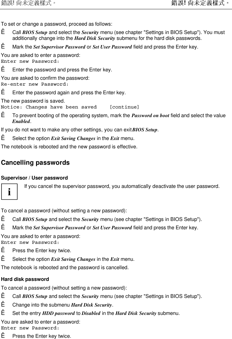  !  ! To set or change a password, proceed as follows:Ê Call BIOS Setup and select the Security menu (see chapter &quot;Settings in BIOS Setup&quot;). You mustadditionally change into the Hard Disk Security submenu for the hard disk passwords.Ê Mark the Set Supervisor Password or Set User Password field and press the Enter key.You are asked to enter a password:Enter new Password:Ê Enter the password and press the Enter key.You are asked to confirm the password:Re-enter new Password:Ê Enter the password again and press the Enter key.The new password is saved.Notice: Changes have been saved    [continue]Ê To prevent booting of the operating system, mark the Password on boot field and select the valueEnabled.If you do not want to make any other settings, you can exit BIOS Setup.Ê Select the option Exit Saving Changes in the Exit menu.The notebook is rebooted and the new password is effective.Cancelling passwordsSupervisor / User passwordiIf you cancel the supervisor password, you automatically deactivate the user password.To cancel a password (without setting a new password):Ê Call BIOS Setup and select the Security menu (see chapter &quot;Settings in BIOS Setup&quot;).Ê Mark the Set Supervisor Password or Set User Password field and press the Enter key.You are asked to enter a password:Enter new Password:Ê Press the Enter key twice.Ê Select the option Exit Saving Changes in the Exit menu.The notebook is rebooted and the password is cancelled.Hard disk passwordTo cancel a password (without setting a new password):Ê Call BIOS Setup and select the Security menu (see chapter &quot;Settings in BIOS Setup&quot;).Ê Change into the submenu Hard Disk Security.Ê Set the entry HDD password to Disabled in the Hard Disk Security submenu.You are asked to enter a password:Enter new Password:Ê Press the Enter key twice.