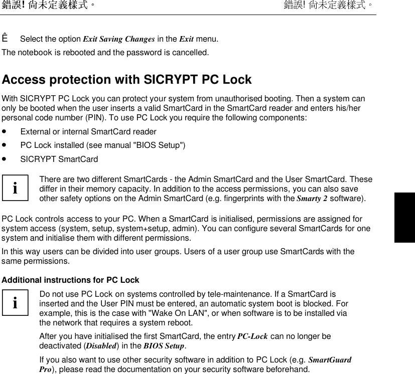  !  !  Ê Select the option Exit Saving Changes in the Exit menu.The notebook is rebooted and the password is cancelled.Access protection with SICRYPT PC LockWith SICRYPT PC Lock you can protect your system from unauthorised booting. Then a system canonly be booted when the user inserts a valid SmartCard in the SmartCard reader and enters his/herpersonal code number (PIN). To use PC Lock you require the following components:• External or internal SmartCard reader• PC Lock installed (see manual &quot;BIOS Setup&quot;)• SICRYPT SmartCardiThere are two different SmartCards - the Admin SmartCard and the User SmartCard. Thesediffer in their memory capacity. In addition to the access permissions, you can also saveother safety options on the Admin SmartCard (e.g. fingerprints with the Smarty 2 software).PC Lock controls access to your PC. When a SmartCard is initialised, permissions are assigned forsystem access (system, setup, system+setup, admin). You can configure several SmartCards for onesystem and initialise them with different permissions.In this way users can be divided into user groups. Users of a user group use SmartCards with thesame permissions.Additional instructions for PC LockiDo not use PC Lock on systems controlled by tele-maintenance. If a SmartCard isinserted and the User PIN must be entered, an automatic system boot is blocked. Forexample, this is the case with &quot;Wake On LAN&quot;, or when software is to be installed viathe network that requires a system reboot.After you have initialised the first SmartCard, the entry PC-Lock can no longer bedeactivated (Disabled) in the BIOS Setup.If you also want to use other security software in addition to PC Lock (e.g. SmartGuardPro), please read the documentation on your security software beforehand.