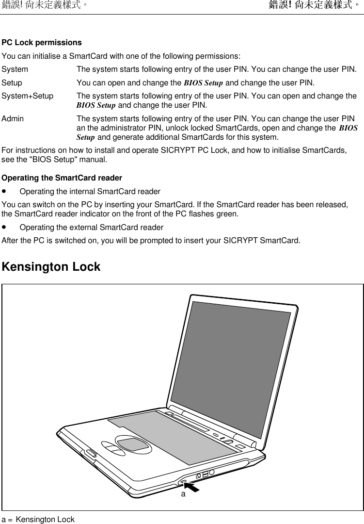  !  ! PC Lock permissionsYou can initialise a SmartCard with one of the following permissions:System The system starts following entry of the user PIN. You can change the user PIN.Setup You can open and change the BIOS Setup and change the user PIN.System+Setup The system starts following entry of the user PIN. You can open and change theBIOS Setup and change the user PIN.Admin The system starts following entry of the user PIN. You can change the user PINan the administrator PIN, unlock locked SmartCards, open and change the  BIOSSetup and generate additional SmartCards for this system.For instructions on how to install and operate SICRYPT PC Lock, and how to initialise SmartCards,see the &quot;BIOS Setup&quot; manual.Operating the SmartCard reader• Operating the internal SmartCard readerYou can switch on the PC by inserting your SmartCard. If the SmartCard reader has been released,the SmartCard reader indicator on the front of the PC flashes green.• Operating the external SmartCard readerAfter the PC is switched on, you will be prompted to insert your SICRYPT SmartCard.Kensington Lockaa =  Kensington Lock