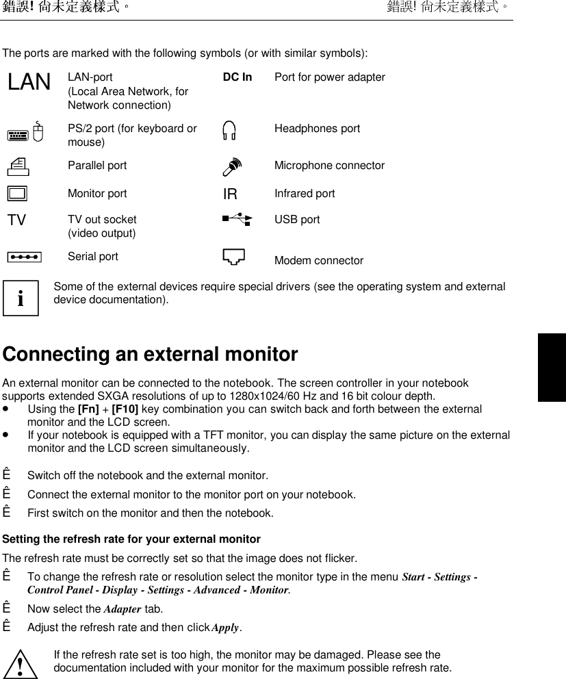 !  ! The ports are marked with the following symbols (or with similar symbols):LAN LAN-port(Local Area Network, forNetwork connection)DC In Port for power adapterPS/2 port (for keyboard ormouse)Headphones portParallel port Microphone connectorMonitor port IR Infrared portTV TV out socket(video output)USB portSerial port Modem connectoriSome of the external devices require special drivers (see the operating system and externaldevice documentation).Connecting an external monitorAn external monitor can be connected to the notebook. The screen controller in your notebooksupports extended SXGA resolutions of up to 1280x1024/60 Hz and 16 bit colour depth.• Using the [Fn] + [F10] key combination you can switch back and forth between the externalmonitor and the LCD screen.• If your notebook is equipped with a TFT monitor, you can display the same picture on the externalmonitor and the LCD screen simultaneously.Ê Switch off the notebook and the external monitor.Ê Connect the external monitor to the monitor port on your notebook.Ê First switch on the monitor and then the notebook.Setting the refresh rate for your external monitorThe refresh rate must be correctly set so that the image does not flicker.Ê To change the refresh rate or resolution select the monitor type in the menu Start - Settings -Control Panel - Display - Settings - Advanced - Monitor.Ê Now select the Adapter tab.Ê Adjust the refresh rate and then click Apply.!If the refresh rate set is too high, the monitor may be damaged. Please see thedocumentation included with your monitor for the maximum possible refresh rate.