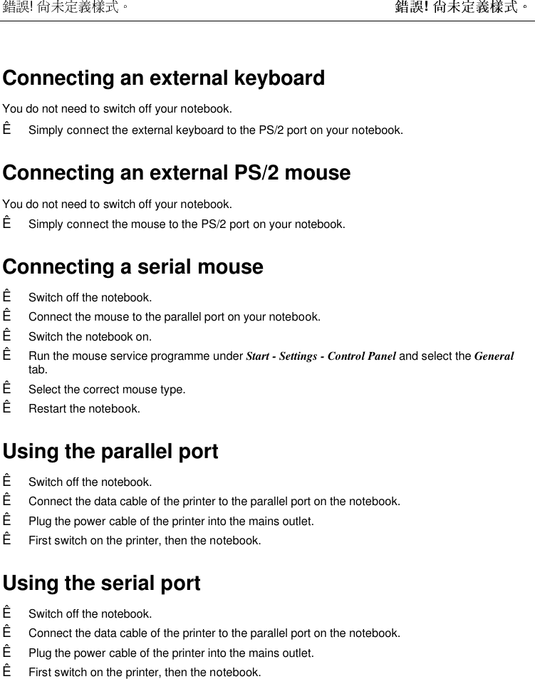  !  ! Connecting an external keyboardYou do not need to switch off your notebook.Ê Simply connect the external keyboard to the PS/2 port on your notebook.Connecting an external PS/2 mouse You do not need to switch off your notebook.Ê Simply connect the mouse to the PS/2 port on your notebook.Connecting a serial mouseÊ Switch off the notebook.Ê Connect the mouse to the parallel port on your notebook.Ê Switch the notebook on.Ê Run the mouse service programme under Start - Settings - Control Panel and select the Generaltab.Ê Select the correct mouse type.Ê Restart the notebook.Using the parallel portÊ Switch off the notebook.Ê Connect the data cable of the printer to the parallel port on the notebook.Ê Plug the power cable of the printer into the mains outlet.Ê First switch on the printer, then the notebook.Using the serial portÊ Switch off the notebook.Ê Connect the data cable of the printer to the parallel port on the notebook.Ê Plug the power cable of the printer into the mains outlet.Ê First switch on the printer, then the notebook.