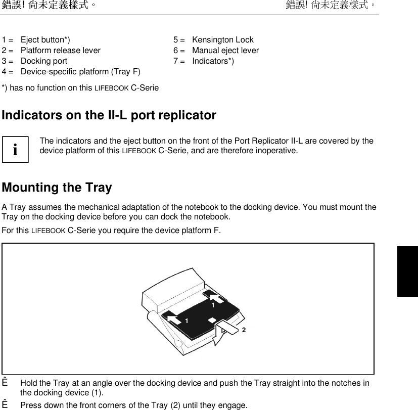 !  ! 1 =   Eject button*)2 =   Platform release lever3 =   Docking port4 =   Device-specific platform (Tray F)5 =   Kensington Lock6 =   Manual eject lever7 =   Indicators*)*) has no function on this LIFEBOOK C-SerieIndicators on the II-L port replicatoriThe indicators and the eject button on the front of the Port Replicator II-L are covered by thedevice platform of this LIFEBOOK C-Serie, and are therefore inoperative.Mounting the Tray A Tray assumes the mechanical adaptation of the notebook to the docking device. You must mount theTray on the docking device before you can dock the notebook. For this LIFEBOOK C-Serie you require the device platform F.211Ê Hold the Tray at an angle over the docking device and push the Tray straight into the notches inthe docking device (1).Ê Press down the front corners of the Tray (2) until they engage.