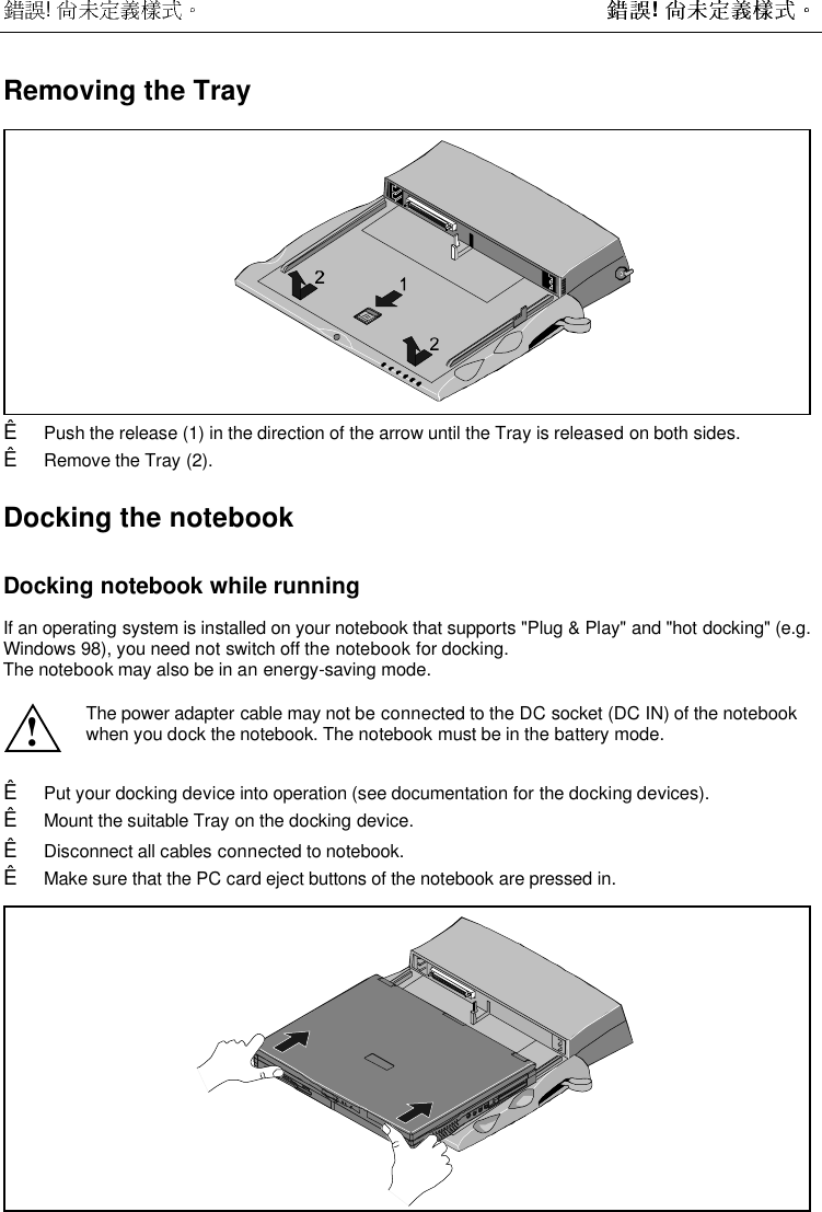  !  ! Removing the TrayÊ Push the release (1) in the direction of the arrow until the Tray is released on both sides.Ê Remove the Tray (2).Docking the notebookDocking notebook while runningIf an operating system is installed on your notebook that supports &quot;Plug &amp; Play&quot; and &quot;hot docking&quot; (e.g.Windows 98), you need not switch off the notebook for docking.The notebook may also be in an energy-saving mode.!The power adapter cable may not be connected to the DC socket (DC IN) of the notebookwhen you dock the notebook. The notebook must be in the battery mode.Ê Put your docking device into operation (see documentation for the docking devices).Ê Mount the suitable Tray on the docking device.Ê Disconnect all cables connected to notebook.Ê Make sure that the PC card eject buttons of the notebook are pressed in.