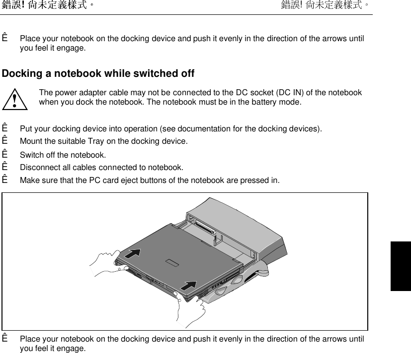 !  ! Ê Place your notebook on the docking device and push it evenly in the direction of the arrows untilyou feel it engage.Docking a notebook while switched off!The power adapter cable may not be connected to the DC socket (DC IN) of the notebookwhen you dock the notebook. The notebook must be in the battery mode.Ê Put your docking device into operation (see documentation for the docking devices).Ê Mount the suitable Tray on the docking device.Ê Switch off the notebook.Ê Disconnect all cables connected to notebook.Ê Make sure that the PC card eject buttons of the notebook are pressed in. Ê Place your notebook on the docking device and push it evenly in the direction of the arrows untilyou feel it engage.