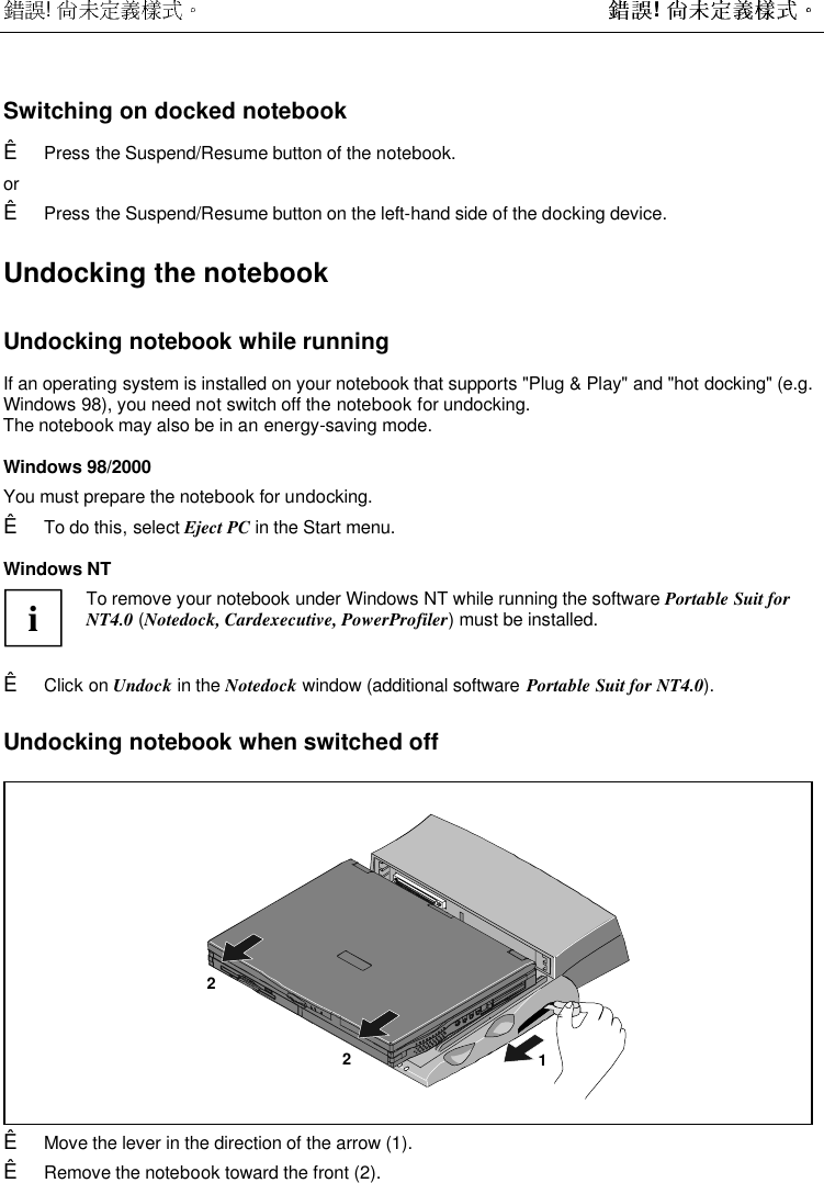  !  ! Switching on docked notebookÊ Press the Suspend/Resume button of the notebook. orÊ Press the Suspend/Resume button on the left-hand side of the docking device.Undocking the notebookUndocking notebook while runningIf an operating system is installed on your notebook that supports &quot;Plug &amp; Play&quot; and &quot;hot docking&quot; (e.g.Windows 98), you need not switch off the notebook for undocking.The notebook may also be in an energy-saving mode.Windows 98/2000 You must prepare the notebook for undocking.Ê To do this, select Eject PC in the Start menu.Windows NT i To remove your notebook under Windows NT while running the software Portable Suit forNT4.0 (Notedock, Cardexecutive, PowerProfiler) must be installed. Ê Click on Undock in the Notedock window (additional software Portable Suit for NT4.0).Undocking notebook when switched off122Ê Move the lever in the direction of the arrow (1).Ê Remove the notebook toward the front (2).