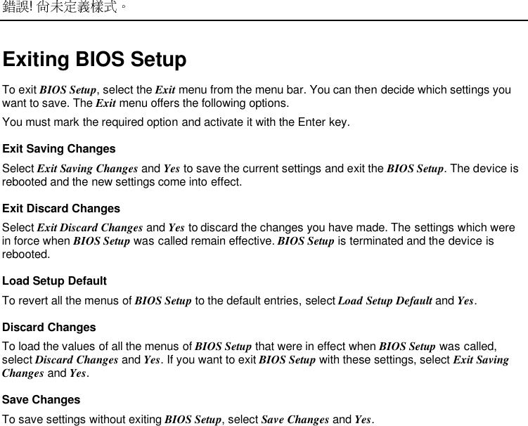  ! Exiting BIOS SetupTo exit BIOS Setup, select the Exit menu from the menu bar. You can then decide which settings youwant to save. The Exit menu offers the following options.You must mark the required option and activate it with the Enter key.Exit Saving ChangesSelect Exit Saving Changes and Yes to save the current settings and exit the BIOS Setup. The device isrebooted and the new settings come into effect.Exit Discard ChangesSelect Exit Discard Changes and Yes to discard the changes you have made. The settings which werein force when BIOS Setup was called remain effective. BIOS Setup is terminated and the device isrebooted.Load Setup DefaultTo revert all the menus of BIOS Setup to the default entries, select Load Setup Default and Yes.Discard ChangesTo load the values of all the menus of BIOS Setup that were in effect when BIOS Setup was called,select Discard Changes and Yes. If you want to exit BIOS Setup with these settings, select Exit SavingChanges and Yes.Save ChangesTo save settings without exiting BIOS Setup, select Save Changes and Yes.