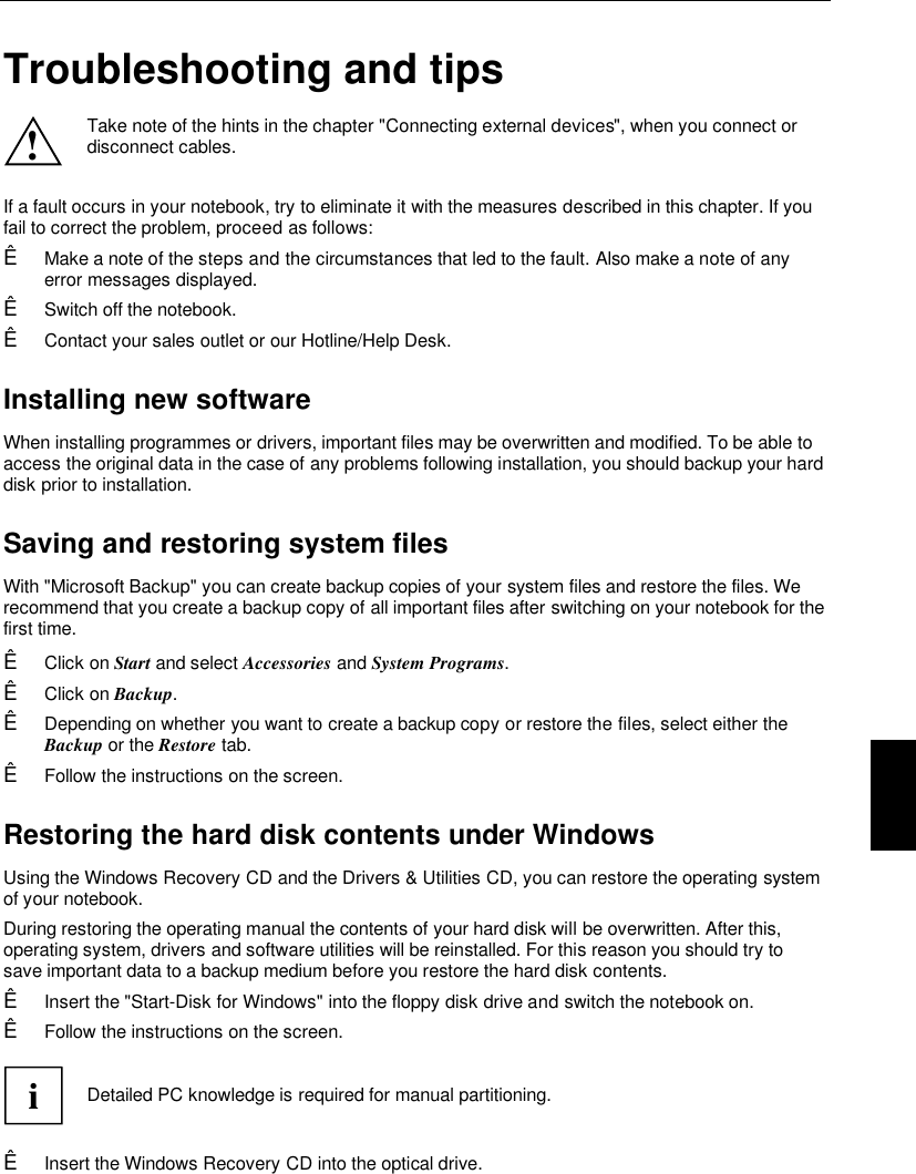    Troubleshooting and tips ! Take note of the hints in the chapter &quot;Connecting external devices&quot;, when you connect ordisconnect cables.  If a fault occurs in your notebook, try to eliminate it with the measures described in this chapter. If youfail to correct the problem, proceed as follows:Ê Make a note of the steps and the circumstances that led to the fault. Also make a note of anyerror messages displayed.Ê Switch off the notebook.Ê Contact your sales outlet or our Hotline/Help Desk.Installing new softwareWhen installing programmes or drivers, important files may be overwritten and modified. To be able toaccess the original data in the case of any problems following installation, you should backup your harddisk prior to installation.Saving and restoring system filesWith &quot;Microsoft Backup&quot; you can create backup copies of your system files and restore the files. Werecommend that you create a backup copy of all important files after switching on your notebook for thefirst time.Ê Click on Start and select Accessories and System Programs.Ê Click on Backup.Ê Depending on whether you want to create a backup copy or restore the files, select either theBackup or the Restore tab.Ê Follow the instructions on the screen.Restoring the hard disk contents under WindowsUsing the Windows Recovery CD and the Drivers &amp; Utilities CD, you can restore the operating systemof your notebook.During restoring the operating manual the contents of your hard disk will be overwritten. After this,operating system, drivers and software utilities will be reinstalled. For this reason you should try tosave important data to a backup medium before you restore the hard disk contents.Ê Insert the &quot;Start-Disk for Windows&quot; into the floppy disk drive and switch the notebook on.Ê Follow the instructions on the screen.iDetailed PC knowledge is required for manual partitioning.Ê Insert the Windows Recovery CD into the optical drive.