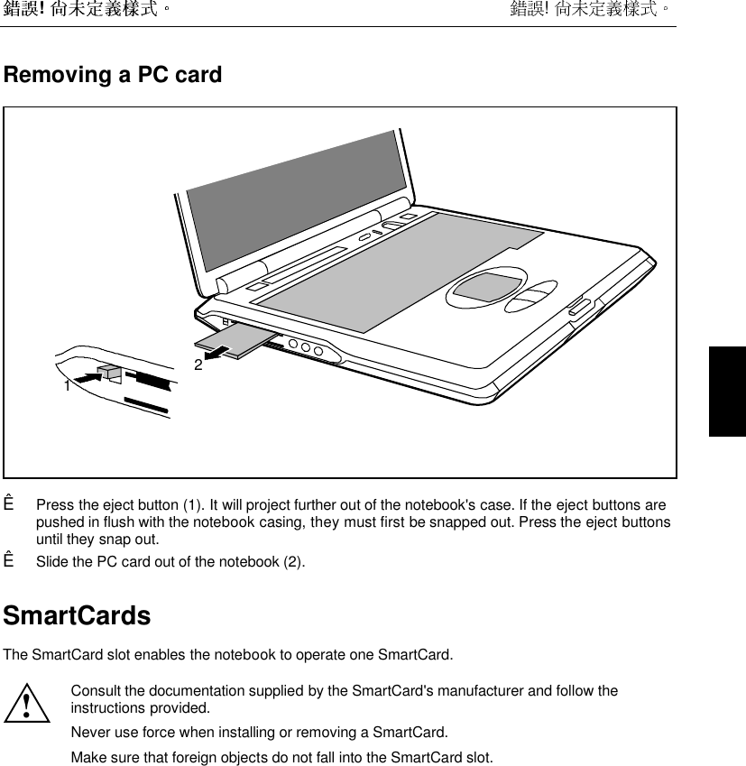  !  !  Removing a PC card12Ê  Press the eject button (1). It will project further out of the notebook&apos;s case. If the eject buttons arepushed in flush with the notebook casing, they must first be snapped out. Press the eject buttonsuntil they snap out.Ê  Slide the PC card out of the notebook (2).SmartCards The SmartCard slot enables the notebook to operate one SmartCard.  ! Consult the documentation supplied by the SmartCard&apos;s manufacturer and follow theinstructions provided. Never use force when installing or removing a SmartCard. Make sure that foreign objects do not fall into the SmartCard slot.