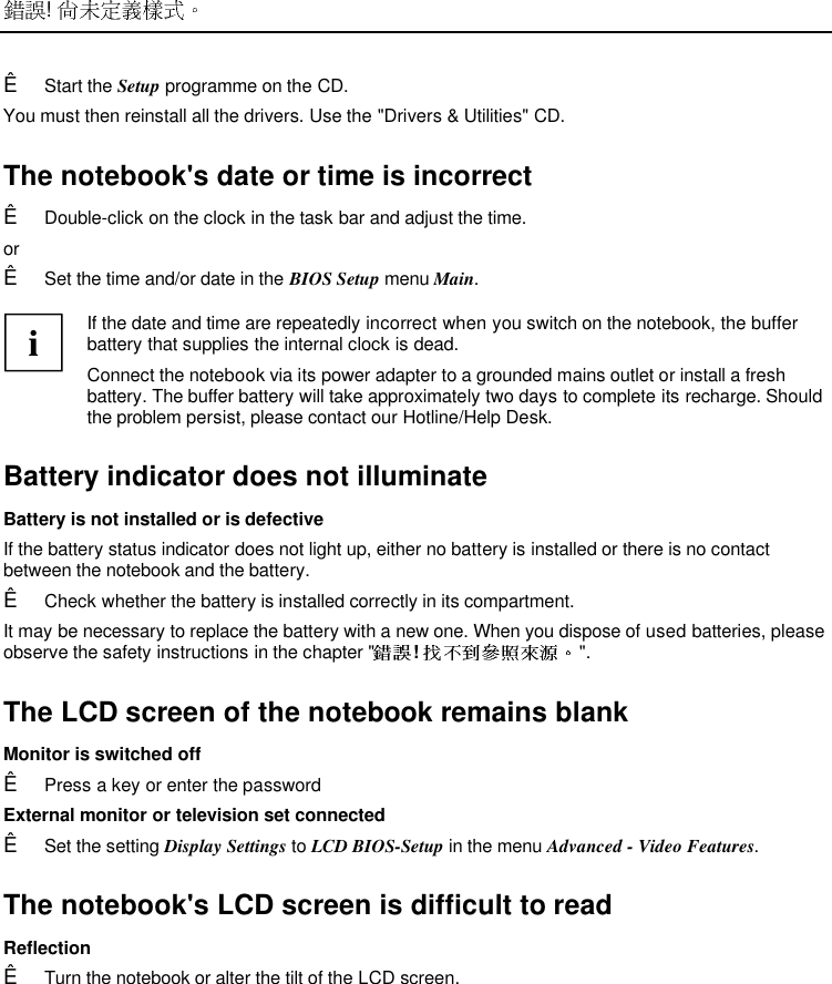  ! Ê Start the Setup programme on the CD.You must then reinstall all the drivers. Use the &quot;Drivers &amp; Utilities&quot; CD.The notebook&apos;s date or time is incorrectÊ Double-click on the clock in the task bar and adjust the time.orÊ Set the time and/or date in the BIOS Setup menu Main.  i If the date and time are repeatedly incorrect when you switch on the notebook, the bufferbattery that supplies the internal clock is dead. Connect the notebook via its power adapter to a grounded mains outlet or install a freshbattery. The buffer battery will take approximately two days to complete its recharge. Shouldthe problem persist, please contact our Hotline/Help Desk. Battery indicator does not illuminate Battery is not installed or is defective If the battery status indicator does not light up, either no battery is installed or there is no contactbetween the notebook and the battery.Ê Check whether the battery is installed correctly in its compartment. It may be necessary to replace the battery with a new one. When you dispose of used batteries, pleaseobserve the safety instructions in the chapter &quot; !  &quot;. The LCD screen of the notebook remains blank Monitor is switched offÊ Press a key or enter the password External monitor or television set connectedÊ Set the setting Display Settings to LCD BIOS-Setup in the menu Advanced - Video Features. The notebook&apos;s LCD screen is difficult to read ReflectionÊ Turn the notebook or alter the tilt of the LCD screen.