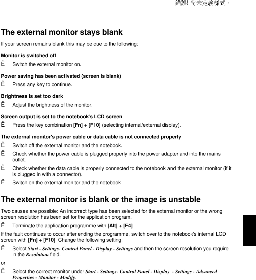  ! The external monitor stays blank If your screen remains blank this may be due to the following: Monitor is switched offÊ Switch the external monitor on. Power saving has been activated (screen is blank)Ê Press any key to continue. Brightness is set too darkÊ Adjust the brightness of the monitor. Screen output is set to the notebook’s LCD screenÊ Press the key combination [Fn] + [F10] (selecting internal/external display). The external monitor&apos;s power cable or data cable is not connected properlyÊ Switch off the external monitor and the notebook.Ê Check whether the power cable is plugged properly into the power adapter and into the mainsoutlet.Ê Check whether the data cable is properly connected to the notebook and the external monitor (if itis plugged in with a connector).Ê Switch on the external monitor and the notebook.The external monitor is blank or the image is unstableTwo causes are possible: An incorrect type has been selected for the external monitor or the wrongscreen resolution has been set for the application program.Ê Terminate the application programme with [Alt] + [F4].If the fault continues to occur after ending the programme, switch over to the notebook&apos;s internal LCDscreen with [Fn] + [F10]. Change the following setting:Ê Select Start - Settings- Control Panel - Display - Settings and then the screen resolution you requirein the Resolution field.orÊ Select the correct monitor under Start - Settings- Control Panel - Display  - Settings - AdvancedProperties - Monitor - Modify.