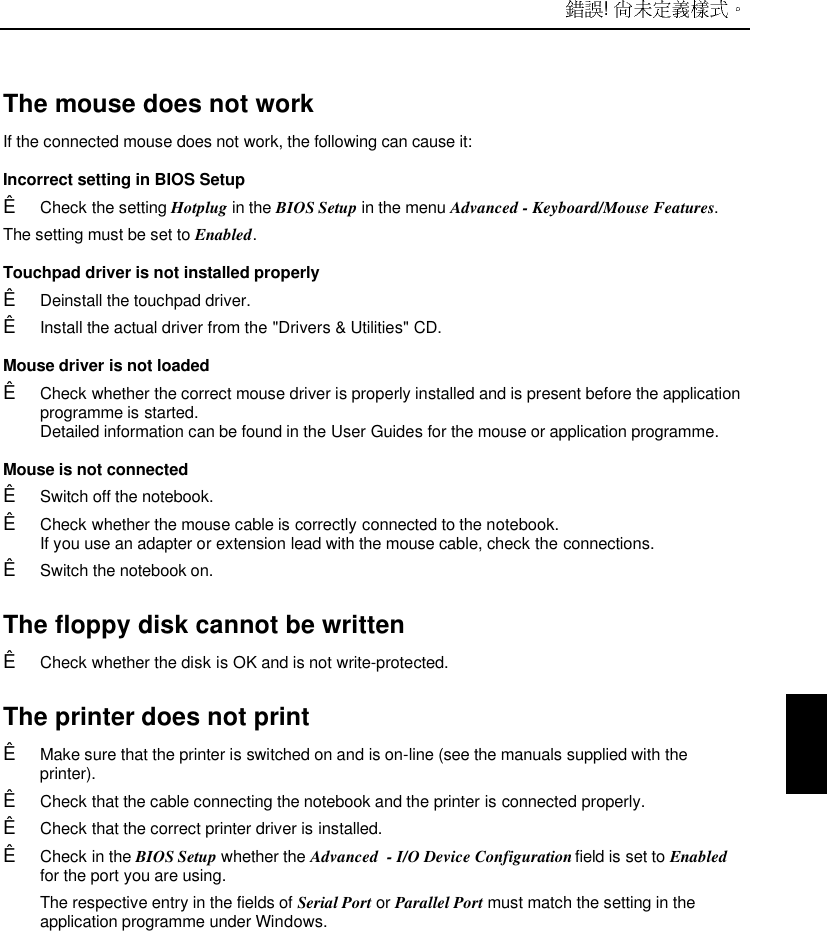  ! The mouse does not work If the connected mouse does not work, the following can cause it: Incorrect setting in BIOS SetupÊ Check the setting Hotplug in the BIOS Setup in the menu Advanced - Keyboard/Mouse Features.The setting must be set to Enabled. Touchpad driver is not installed properlyÊ Deinstall the touchpad driver.Ê Install the actual driver from the &quot;Drivers &amp; Utilities&quot; CD. Mouse driver is not loadedÊ Check whether the correct mouse driver is properly installed and is present before the applicationprogramme is started.Detailed information can be found in the User Guides for the mouse or application programme. Mouse is not connectedÊ Switch off the notebook.Ê Check whether the mouse cable is correctly connected to the notebook.If you use an adapter or extension lead with the mouse cable, check the connections.Ê Switch the notebook on.The floppy disk cannot be writtenÊ Check whether the disk is OK and is not write-protected.The printer does not printÊ Make sure that the printer is switched on and is on-line (see the manuals supplied with theprinter).Ê Check that the cable connecting the notebook and the printer is connected properly.Ê Check that the correct printer driver is installed.Ê Check in the BIOS Setup whether the Advanced  - I/O Device Configuration field is set to Enabledfor the port you are using.The respective entry in the fields of Serial Port or Parallel Port must match the setting in theapplication programme under Windows.