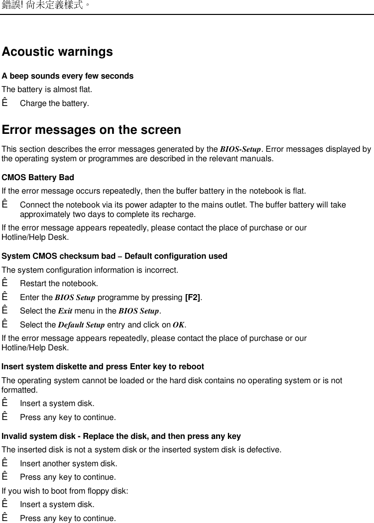  ! Acoustic warnings A beep sounds every few seconds The battery is almost flat.Ê Charge the battery. Error messages on the screen This section describes the error messages generated by the BIOS-Setup. Error messages displayed bythe operating system or programmes are described in the relevant manuals. CMOS Battery Bad If the error message occurs repeatedly, then the buffer battery in the notebook is flat.Ê Connect the notebook via its power adapter to the mains outlet. The buffer battery will takeapproximately two days to complete its recharge. If the error message appears repeatedly, please contact the place of purchase or ourHotline/Help Desk. System CMOS checksum bad – Default configuration used The system configuration information is incorrect.Ê Restart the notebook.Ê Enter the BIOS Setup programme by pressing [F2].Ê Select the Exit menu in the BIOS Setup.Ê Select the Default Setup entry and click on OK.If the error message appears repeatedly, please contact the place of purchase or ourHotline/Help Desk.Insert system diskette and press Enter key to rebootThe operating system cannot be loaded or the hard disk contains no operating system or is notformatted.Ê Insert a system disk.Ê Press any key to continue.Invalid system disk - Replace the disk, and then press any keyThe inserted disk is not a system disk or the inserted system disk is defective.Ê Insert another system disk.Ê Press any key to continue.If you wish to boot from floppy disk:Ê Insert a system disk.Ê Press any key to continue.