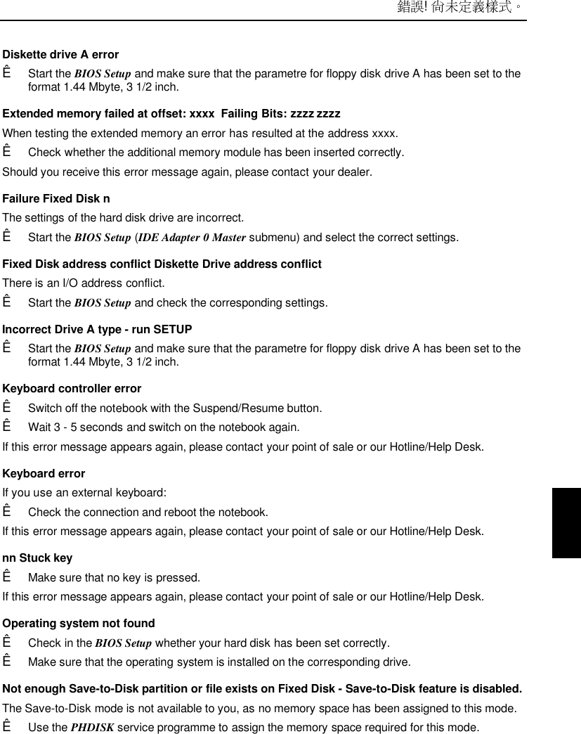  ! Diskette drive A errorÊ Start the BIOS Setup and make sure that the parametre for floppy disk drive A has been set to theformat 1.44 Mbyte, 3 1/2 inch. Extended memory failed at offset: xxxx  Failing Bits: zzzz zzzz When testing the extended memory an error has resulted at the address xxxx.Ê Check whether the additional memory module has been inserted correctly. Should you receive this error message again, please contact your dealer. Failure Fixed Disk n The settings of the hard disk drive are incorrect.Ê Start the BIOS Setup (IDE Adapter 0 Master submenu) and select the correct settings. Fixed Disk address conflict Diskette Drive address conflict There is an I/O address conflict.Ê Start the BIOS Setup and check the corresponding settings. Incorrect Drive A type - run SETUPÊ Start the BIOS Setup and make sure that the parametre for floppy disk drive A has been set to theformat 1.44 Mbyte, 3 1/2 inch. Keyboard controller errorÊ Switch off the notebook with the Suspend/Resume button.Ê Wait 3 - 5 seconds and switch on the notebook again.If this error message appears again, please contact your point of sale or our Hotline/Help Desk.Keyboard errorIf you use an external keyboard:Ê Check the connection and reboot the notebook.If this error message appears again, please contact your point of sale or our Hotline/Help Desk. nn Stuck keyÊ Make sure that no key is pressed.If this error message appears again, please contact your point of sale or our Hotline/Help Desk. Operating system not foundÊ Check in the BIOS Setup whether your hard disk has been set correctly.Ê Make sure that the operating system is installed on the corresponding drive.Not enough Save-to-Disk partition or file exists on Fixed Disk - Save-to-Disk feature is disabled.The Save-to-Disk mode is not available to you, as no memory space has been assigned to this mode.Ê Use the PHDISK service programme to assign the memory space required for this mode.