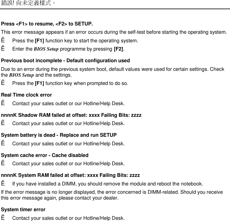  ! Press &lt;F1&gt; to resume, &lt;F2&gt; to SETUP. This error message appears if an error occurs during the self-test before starting the operating system.Ê Press the [F1] function key to start the operating system.Ê Enter the BIOS Setup programme by pressing [F2].Previous boot incomplete - Default configuration usedDue to an error during the previous system boot, default values were used for certain settings. Checkthe BIOS Setup and the settings.Ê Press the [F1] function key when prompted to do so. Real Time clock errorÊ Contact your sales outlet or our Hotline/Help Desk. nnnnK Shadow RAM failed at offset: xxxx Failing Bits: zzzzÊ Contact your sales outlet or our Hotline/Help Desk. System battery is dead - Replace and run SETUPÊ Contact your sales outlet or our Hotline/Help Desk. System cache error - Cache disabledÊ Contact your sales outlet or our Hotline/Help Desk. nnnnK System RAM failed at offset: xxxx Failing Bits: zzzzÊ If you have installed a DIMM, you should remove the module and reboot the notebook. If the error message is no longer displayed, the error concerned is DIMM-related. Should you receivethis error message again, please contact your dealer. System timer errorÊ Contact your sales outlet or our Hotline/Help Desk.