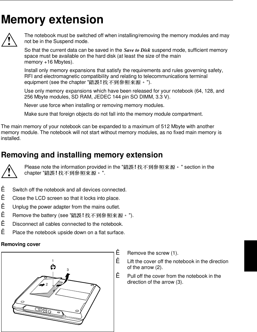   Memory extension!The notebook must be switched off when installing/removing the memory modules and maynot be in the Suspend mode.So that the current data can be saved in the Save to Disk suspend mode, sufficient memoryspace must be available on the hard disk (at least the size of the mainmemory +16 Mbytes).Install only memory expansions that satisfy the requirements and rules governing safety,RFI and electromagnetic compatibility and relating to telecommunications terminalequipment (see the chapter &quot; !  &quot;).Use only memory expansions which have been released for your notebook (64, 128, and256 Mbyte modules, SD RAM, JEDEC 144 pin SO DIMM, 3.3 V).Never use force when installing or removing memory modules.Make sure that foreign objects do not fall into the memory module compartment.The main memory of your notebook can be expanded to a maximum of 512 Mbyte with anothermemory module. The notebook will not start without memory modules, as no fixed main memory isinstalled.Removing and installing memory extension!Please note the information provided in the &quot; !  &quot; section in thechapter &quot; !  &quot;.Ê Switch off the notebook and all devices connected.Ê Close the LCD screen so that it locks into place.Ê Unplug the power adapter from the mains outlet.Ê Remove the battery (see &quot; !  &quot;).Ê Disconnect all cables connected to the notebook.Ê Place the notebook upside down on a flat surface.Removing cover123Ê Remove the screw (1).Ê Lift the cover off the notebook in the directionof the arrow (2).Ê Pull off the cover from the notebook in thedirection of the arrow (3).