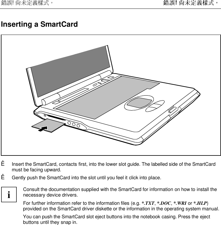  !  !  Inserting a SmartCardÊ  Insert the SmartCard, contacts first, into the lower slot guide. The labelled side of the SmartCardmust be facing upward.Ê  Gently push the SmartCard into the slot until you feel it click into place.iConsult the documentation supplied with the SmartCard for information on how to install thenecessary device drivers.For further information refer to the information files (e.g. *.TXT, *.DOC, *.WRI or *.HLP)provided on the SmartCard driver diskette or the information in the operating system manual.You can push the SmartCard slot eject buttons into the notebook casing. Press the ejectbuttons until they snap in.