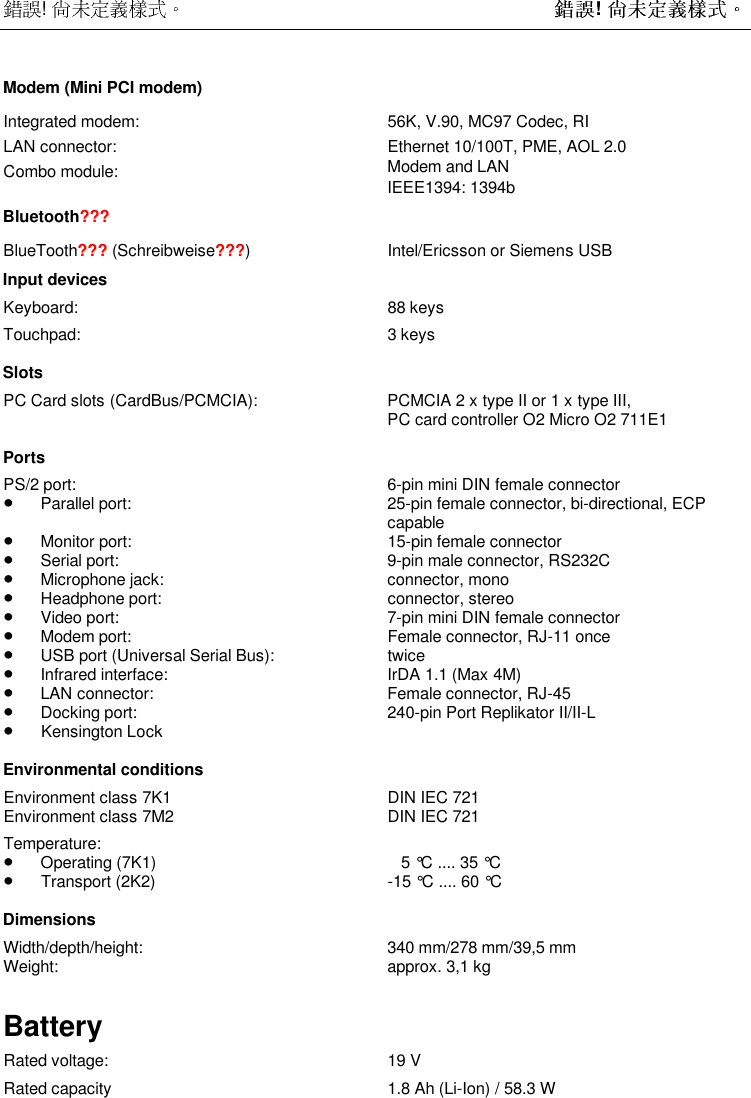  !  ! Modem (Mini PCI modem)Integrated modem: 56K, V.90, MC97 Codec, RILAN connector: Ethernet 10/100T, PME, AOL 2.0Combo module: Modem and LANIEEE1394: 1394bBluetooth???BlueTooth??? (Schreibweise???) Intel/Ericsson or Siemens USBInput devicesKeyboard: 88 keysTouchpad: 3 keysSlotsPC Card slots (CardBus/PCMCIA): PCMCIA 2 x type II or 1 x type III,PC card controller O2 Micro O2 711E1PortsPS/2 port: 6-pin mini DIN female connector•Parallel port: 25-pin female connector, bi-directional, ECPcapable•Monitor port: 15-pin female connector•Serial port: 9-pin male connector, RS232C•Microphone jack: connector, mono•Headphone port: connector, stereo•Video port: 7-pin mini DIN female connector•Modem port: Female connector, RJ-11 once•USB port (Universal Serial Bus): twice•Infrared interface: IrDA 1.1 (Max 4M)•LAN connector: Female connector, RJ-45•Docking port: 240-pin Port Replikator II/II-L•Kensington LockEnvironmental conditionsEnvironment class 7K1 DIN IEC 721Environment class 7M2 DIN IEC 721Temperature:•Operating (7K1)    5 °C .... 35 °C•Transport (2K2) -15 °C .... 60 °CDimensionsWidth/depth/height: 340 mm/278 mm/39,5 mmWeight: approx. 3,1 kgBatteryRated voltage: 19 VRated capacity 1.8 Ah (Li-Ion) / 58.3 W